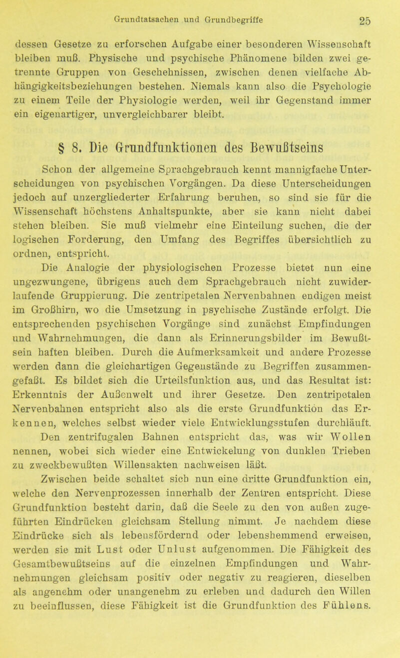 dessen Gesetze zu erforschen Aufgabe einer besonderen Wissenschaft bleiben muß. Physische und psychische Phänomene bilden zwei ge- trennte Gruppen von Geschehnissen, zwischen denen vielfache Ab- hängigkeitsbeziehungen bestehen. Niemals kann also die Psychologie zu einem Teile der Physiologie werden, weil ihr Gegenstand immer ein eigenartiger, unvergleichbarer bleibt. § 8. Die Grundfunktionen des Bewußtseins Schon der allgemeine Sprachgebrauch kennt mannigfache Unter- scheidungen von psychischen Vorgängen. Da diese Unterscheidungen jedoch auf unzergliederter Erfahrung beruhen, so sind sie für die Wissenschaft höchstens Anhaltspunkte, aber sie kann nicht dabei stehen bleiben. Sie muß vielmehr eine Einteilung suchen, die der logischen Forderung, den Umfang des Begriffes übersichtlich zu ordnen, entspricht. Die Analogie der physiologischen Prozesse bietet nun eine ungezwungene, übrigens auch dem Sprachgebrauch nicht zuwider- laufende Gruppierung. Die zentripetalen Nervenbahnen endigen meist im Großhirn, wo die Umsetzung in psychische Zustände erfolgt. Die entsprechenden psychischen Vorgänge sind zunächst Empfindungen und Wahrnehmungen, die dann als Erinnerungsbilder im Bewußt- sein haften bleiben. Durch die Aufmerksamkeit und andere Prozesse werden dann die gleichartigen Gegenstände zu Begriffen zusammen- gefaßt. Es bildet sich die Urteilsfunktion aus, und das Resultat ist: Erkenntnis der Außenwelt und ihrer Gesetze. Den zentripetalen Nervenbahnen entspricht also als die erste Grundfunktion das Er- kennen, welches selbst wieder viele Entwicklungsstufen durchläuft. Den zentrifugalen Bahnen entspricht das, was wir Wollen nennen, wobei sich wieder eine Entwickelung von dunklen Trieben zu zweckbewußten Willensakten nachweisen läßt. Zwischen beide schaltet sich nun eine dritte Grundfunktion ein, welche den Nervenprozessen innerhalb der Zentren entspricht. Diese Grundfunktion besteht darin, daß die Seele zu den von außen zuge- führten Eindrücken gleichsam Stellung nimmt. Je nachdem diese Eindrücke sich als lebeusfördernd oder lebensbemmend erweisen, werden sie mit Lust oder Unlust aufgenommen. Die Fähigkeit des Gesamtbewußtseins auf die einzelnen Empfindungen und Wahr- nehmungen gleichsam positiv oder negativ zu reagieren, dieselben als angenehm oder unangenehm zu erleben und dadurch den Willen zu beeinflussen, diese Fähigkeit ist die Grundfunktion des Fühlens.