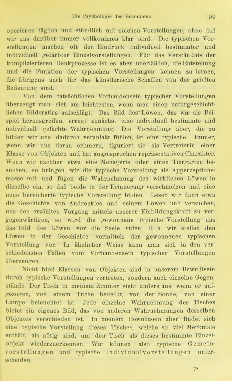 operieren täglich und stündlich mit solchen Vorstellungen, ohne daß wir uns darüber immer vollkommen klar sind. Die typischen Vor- stellungen machen oft den Eindruck individuell bestimmter und individuell gefärbter Einzelvorstellungen. Für das Verständnis der komplizierteren Denkprozesse ist es aber unerläßlich, die Entstehung und die Funktion der typischen Vorstellungen kennen zu lernen, die übrigens auch für das künstlerische Schaffen von der größten Bedeutung sind. Von dem tatsächlichen Vorhandensein typischer Vorstellungen überzeugt mau sich am leichtesten, wenn man einen naturgeschicht- lichen Bilderatlas aufschlägt. Das Bild des'Löwen, das wir als Bei- spiel herausgreifen, erregt zunächst eine individuell bestimmte und individuell gefärbte Wahrnehmung. Die Vorstellung aber, die zu bilden wir uns dadurch veranlaßt fühlen, ist eine typische. Immer, wenn wir uns daran erinnern, figuriert sie als Vertreterin einer Klasse von Objekten und hat ausgesprochen repräsentativen Charakter. Wenn wir nachher etwa eine Menagerie oder einen Tiergarten be- suchen, so bringen wir die typische Vorstellung als Apperzeptions- masse mit und fügen die Wahrnehmung des wii’klichen Löwen in dieselbe ein, so daß beide in der Erinnerung verschmelzen und eine neue bereicherte typische Vorstellung bilden. Lesen wir dann etwa die Geschichte von Androckles und seinem Löwen und versuchen, uns den erzählten Vorgang mittels unserer Einbildungskraft zu ver- gegenwärtigen, so wird die gewonnene typische Vorstellung uns das Bild des Löwen vor die Seele rufen, d. h. wir stellen den Löwen in der Geschichte vermittels der gewonnenen typischen Vorstellung vor. In ähnlicher Weise kann man sich in den ver- schiedensten Fällen vom Vorhandensein typischer Vorstellungen überzeugen. Nicht bloß Klassen von Objekten sind in unserem Bewußtsein durch typische Vorstellungen vertreten, sondern auch einzelne Gegen- stände. Der Tisch in meinem Zimmer sieht anders aus, wenn er auf- gezogen, von einem Tuche bedeckt, von der Sonne, von einer Lampe beleuchtet ist. Jede einzelne Wahrnehmung des Tisches bietet ein eigenes Bild, das von anderen Wahrnehmungen desselben Objektes verschieden ist. In meinem Bewußtsein aber findet sich eine typische Vorstellung dieses Tisches, welche so viel Merkmale enthält, als nötig sind, um den Tisch als dieses bestimmte Einzel- objekt wiederzuerkennen. Wir können also typische Gemein- vorstellungen und typische Individualvorstellungen unter- scheiden. 7*