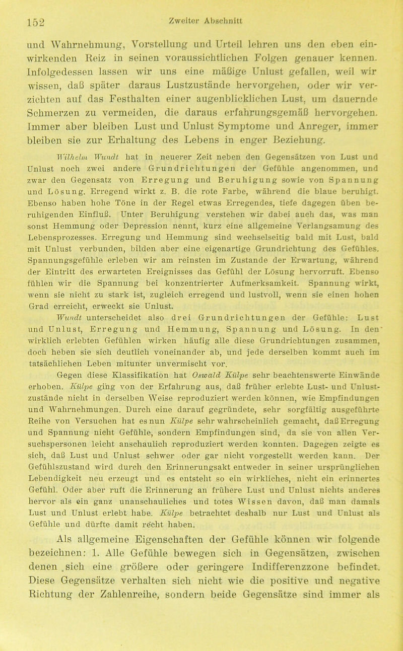 und Wahrnehmung, Vorstellung und Urteil lehren uns den eben ein- wirkenden Reiz in seinen voraussichtlichen Folgen genauer kennen, infolgedessen lassen wir uns eine mäßige Unlust gefallen, weil wir wissen, daß später daraus Lustzustände hervorgehen, oder wir ver- zichten auf das Festhalten einer augenblicklichen Lust, um dauernde Schmerzen zu vermeiden, die daraus erfahrungsgemäß hervorgehen, immer aber bleiben Lust und Unlust Symptome und Anreger, immer bleiben sie zur Erhaltung des Lebens in enger Beziehung. Wilhelm Wundt hat in neuerer Zeit neben den Gegensätzen von Lust und Unlust noch zwei andere Grundrichtungen der Gefühle angenommen, und zwar den Gegensatz von Erregung und Beruhigung sowie von Spannung und Lösung. Erregend wirkt z. B. die rote Farbe, während die blaue beruhigt. Ebenso haben hohe Töne in der Regel etwas Erregendes, tiefe dagegen üben be- ruhigenden Einfluß. Unter Beruhigung verstehen wir dabei auch das, was man sonst Hemmung oder Depression nennt, kurz eine allgemeine Verlangsamung des Lebensprozesses. Erregung und Hemmung sind wechselseitig bald mit Lust, bald mit Unlust verbunden, bilden aber eine eigenartige Grundrichtung des Gefühles. Spannungsgefühle erleben wir am reinsten im Zustande der Erwartung, während der Eintritt des erwarteten Ereignisses das Gefühl der Lösung hervorruft. Ebenso fühlen wir die Spannung bei konzentrierter Aufmerksamkeit. Spannung wirkt, wenn sie nicht zu stark ist, zugleich erregend und lustvoll, wenn sie einen hohen Grad erreicht, erweckt sie Unlust. Wundt unterscheidet also drei Grundrichtungen der Gefühle: Lust und Unlust, Erregung und Hemmung, Spannung und Lösung. In den' wirklich erlebten Gefühlen wirken häufig alle diese Grundrichtungen zusammen, doch heben sie sich deutlich voneinander ab, und jede derselben kommt auch im tatsächlichen Leben mitunter unvermischt vor. Gegen diese Klassifikation hat Oswald Külpe sehr beachtenswerte Einwände erhoben. Külpe ging von der Erfahrung aus, daß früher erlebte Lust- und Unlust- zustände nicht in derselben Weise reproduziert werden können, wie Empfindungen und Wahrnehmungen. Durch eine darauf gegründete, sehr sorgfältig ausgeführte Reihe von Versuchen hat es nun Külpe sehr wahrscheinlich gemacht, daß Erregung und Spannung nicht Gefühle, sondern Empfindungen sind, da sie von allen Ver- suchspersonen leicht anschaulich reproduziert werden konnten. Dagegen zeigte es sich, daß Lust und Unlust schwer oder gar nicht vorgestellt werden kann. Der Gefühlszustand wird durch den Erinnerungsakt entweder in seiner ursprünglichen Lebendigkeit neu erzeugt und es entsteht so ein wirkliches, nicht ein erinnertes Gefühl. Oder aber ruft die Erinnerung an frühere Lust und Unlust nichts anderes hervor als ein ganz unanschauliches und totes Wissen davon, daß man damals Lust und Unlust erlebt habe. Kiilpe betrachtet deshalb nur Lust und Unlust als Gefühle und dürfte damit rächt haben. Als allgemeine Eigenschaften der Gefühle können wir folgende bezeichnen: 1. Alle Gefühle bewegen sich in Gegensätzen, zwischen denen .sich eine größere oder geringere Indifferenzzone befindet. Diese Gegensätze verhalten sich nicht wie die positive nnd negative Richtung der Zahlenreihe, sondern beide Gegensätze sind immer als