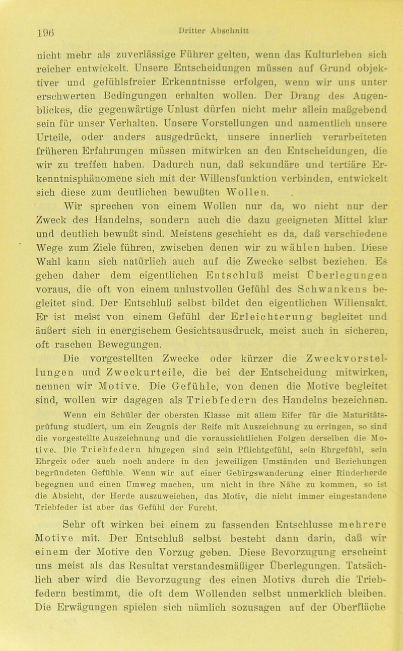 nicht mehr als zuverlässige Führer gelten, wenn das Kulturleben sich reicher entwickelt. Unsere Entscheidungen müssen auf Grund objek- tiver und gefühlsfreier Erkenntnisse erfolgen, wenn wir uns unter erschwerten Bedingungen erhalten wollen. Der Drang des Augen- blickes, die gegenwärtige Unlust dürfen nicht mehr allein maßgebend sein für unser Verhalten. Unsere Vorstellungen und namentlich unsere Urteile, oder anders ausgedrückt, unsere innerlich verarbeiteten früheren Erfahrungen müssen mitwirken an den Entscheidungen, die wir zu treffen haben. Dadurch nun, daß sekundäre und tertiäre Er- kenntnisphänomene sich mit der Willensfunktion verbinden, entwickelt sich diese zum deutlichen bewußten Wollen. Wir sprechen von einem Wollen nur da, wo nicht nur der Zweck des Handelns, sondern auch die dazu geeigneten Mittel klar und deutlich bewußt sind. Meistens geschieht es da, daß verschiedene Wege zum Ziele führen, zwischen denen wir zu wählen haben. Diese Wahl kann sich natürlich auch auf die Zwecke selbst beziehen. Es gehen daher dem eigentlichen Entschluß meist Überlegungen voraus, die oft von einem unlustvollen Gefühl des Schwankens be- gleitet sind. Der Entschluß selbst bildet den eigentlichen Willensakt. Er ist meist von einem Gefühl der Erleichterung begleitet und äußert sich in energischem Gesichtsausdruek, meist auch in sicheren, oft raschen Bewegungen. Die vorgestellten Zwecke oder kürzer die Zweckvorstel- lungen und Zweckurteile, die bei der Entscheidung mitwirken, nennen wir Motive. Die Gefühle, von denen die Motive begleitet sind, wollen wir dagegen als Triebfedern des Handelns bezeichnen. Wenn ein Schüler der obersten Klasse mit allem Eifer für die Maturitäts- prüfung studiert, um ein Zeugnis der Reife mit Auszeichnung zu erringen, so sind die vorgestellte Auszeichnung und die voraussichtlichen Folgen derselben die Mo- tive. Die Triebfedern hingegen sind sein Pflichtgefühl, sein Ehrgefühl, sein Ehrgeiz oder auch noch andere in den jeweiligen Umständen und Beziehungen begründeten Gefühle. Wenn wir auf einer Gebirgswanderung einer Rinderherde begegnen und einen Umweg machen, um nicht in ihre Rahe zu kommen, so ist die Absicht, der Herde auszuweichen, das Motiv, die nicht immer eingestandene Triebfeder ist aber das Gefühl der Furcht. Sehr oft wirken bei einem zu fassenden Entschlüsse mehrere Motive mit. Der Entschluß selbst besteht daun darin, daß wir einem der Motive den Vorzug geben. Diese Bevorzugung erscheint uns meist als das Resultat verstandesmäßiger Überlegungen. Tatsäch- lich aber wird die Bevorzugung des einen Motivs durch die Trieb- federn bestimmt, die oft dem Wollenden selbst uumerklich bleiben. Die Erwägungen spielen sich nämlich sozusagen auf der Oberfläche