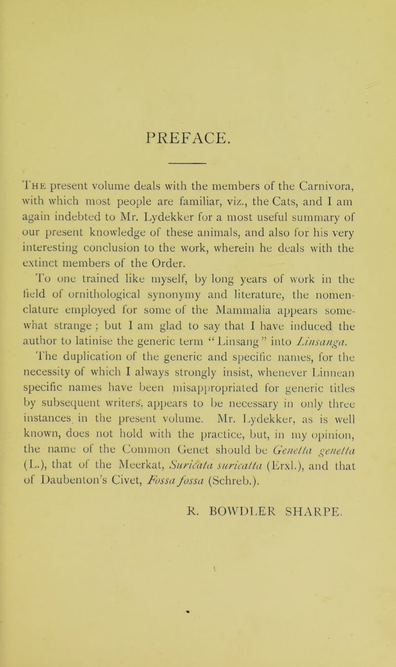 PREFACE. The present volume deals with the members of the Carnivora, with which most people are familiar, viz., the Cats, and I am again indebted to Mr. Lydekker for a most useful summary of our present knowledge of these animals, and also for his very interesting conclusion to the work, wherein he deals with the extinct members of the Order. To one trained like myself, by long years of work in the held of ornithological synonymy and literature, the nomen- clature employed for some of the Mammalia appears some- what strange ; but 1 am glad to say that I have induced the author to latinise the generic term “Linsang” into Linsanga. The duplication of the generic and specific names, for the necessity of which I always strongly insist, whenever Linnean specific names have been misappropriated for generic titles by subsequent writers', appears to be necessary in only three instances in the present volume. Mr. Lydekker, as is well known, does not hold with the practice, but, in my opinion, the name of the Common Genet should be Genet la genet ta (L.), that of the Meerkat, Suricata suricatta (Erxl.), and that of Daubenton’s Civet, Fossa fossa (Schreb.). R. BOWDLER SHARPE.