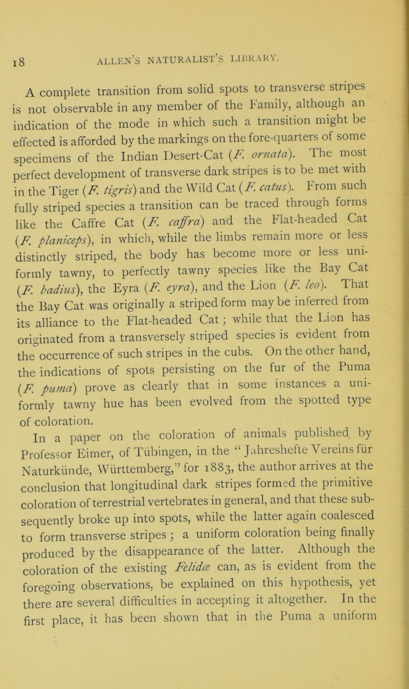 A complete transition from solid spots to transverse stripes is not observable in any member of the Family, although an indication of the mode in which such a transition might be effected is afforded by the markings on the fore-quarters of some specimens of the Indian Desert-Cat (F ornatd). The most perfect development of transverse dark stripes is to be met with in the Tiger (F. tigris) and the Wild Cat (F catus). irom such fully striped species a transition can be traced through forms like the Caffre Cat (F coffra) and the Flat-headed Cat (F planiceps), in which, while the limbs remain more or less distinctly striped, the body has become more or less uni- formly tawny, to perfectly tawny species like the Bay Cat (F badius), the Eyra (F eyra), and the Lion (F leo). That the Bay Cat was originally a striped form maybe inferred from its alliance to the Flat-headed Cat; while that the Lion has originated from a transversely striped species is evident from the occurrence of such stripes in the cubs. On the other hand, the indications of spots persisting on the fur of the Puma (F puma) prove as clearly that in some instances a uni- formly tawny hue has been evolved from the spotted type of coloration. In a paper on the coloration of animals published by Professor Eimer, of Tubingen, in the “ Jahreshefte Vereins fur Naturkiinde, Wiirttemberg, ’ for 1883, the author airives at the conclusion that longitudinal dark stripes formed the primitive coloration of terrestrial vertebrates in general, and that these sub- sequently broke up into spots, while the lattei again coalesced to form transverse stripes ; a uniform coloration being finally produced by the disappearance of the latter. Although the coloration of the existing Felidce can, as is evident from the foregoing observations, be explained on this hypothesis, yet there are several difficulties in accepting it altogether. In the first place, it has been shown that in the Puma a uniform