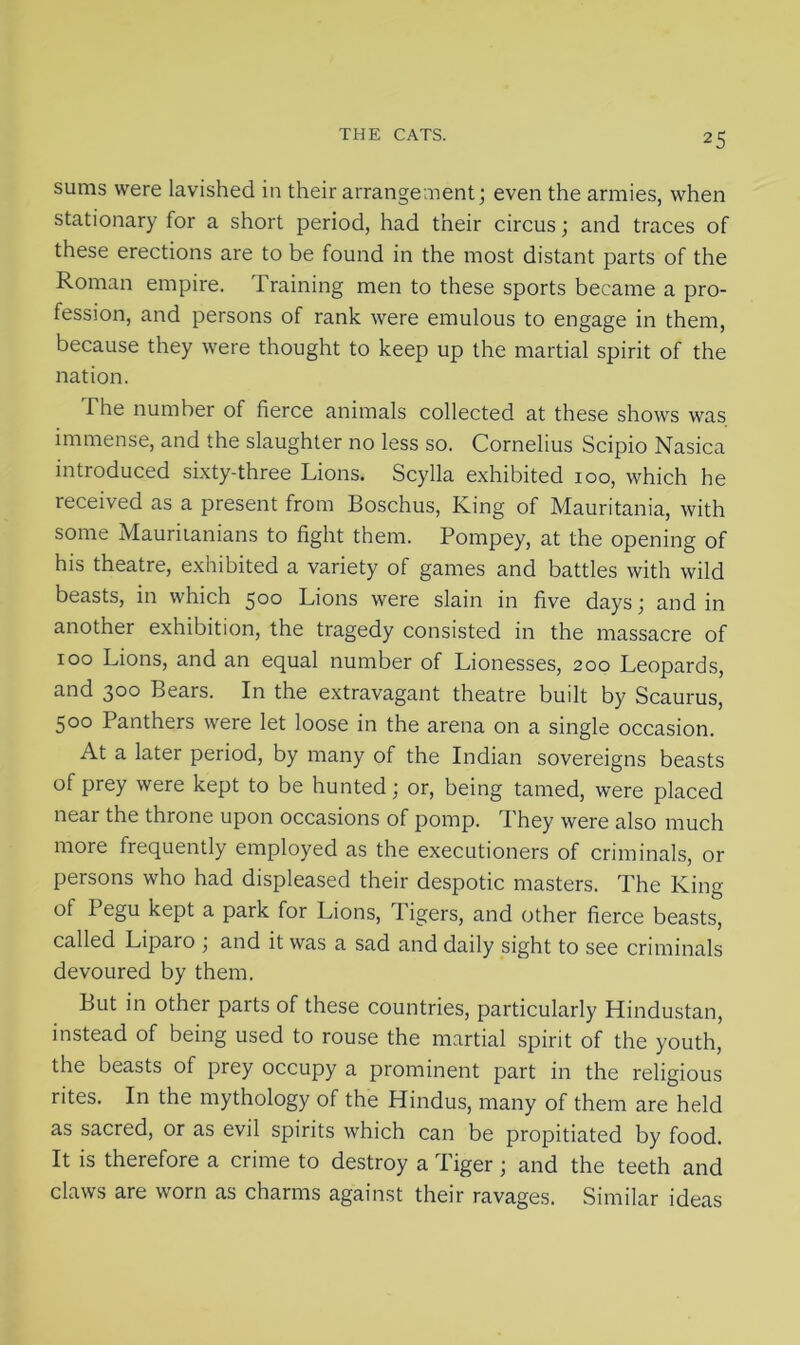sums were lavished in their arrangement; even the armies, when stationary for a short period, had their circus; and traces of these erections are to be found in the most distant parts of the Roman empire. Training men to these sports became a pro- fession, and persons of rank were emulous to engage in them, because they were thought to keep up the martial spirit of the nation. The number of fierce animals collected at these shows was immense, and the slaughter no less so. Cornelius Scipio Nasica introduced sixty-three Lions. Scylla exhibited 100, which he received as a present from Boschus, King of Mauritania, with some Mauritanians to fight them. Pompey, at the opening of his theatre, exhibited a variety of games and battles with wild beasts, in which 500 Lions were slain in five days; and in another exhibition, the tragedy consisted in the massacre of 100 Lions, and an equal number of Lionesses, 200 Leopards, and 300 Bears. In the extravagant theatre built by Scaurus, 500 Panthers were let loose in the arena on a single occasion. At a later period, by many of the Indian sovereigns beasts of prey were kept to be hunted; or, being tamed, were placed near the throne upon occasions of pomp. I hey were also much more frequently employed as the executioners of criminals, or persons who had displeased their despotic masters. The King ot Pegu kept a park for Lions, Tigers, and other fierce beasts, called Liparo ; and it was a sad and daily sight to see criminals devoured by them. But in other parts of these countries, particularly Hindustan, instead of being used to rouse the martial spirit of the youth, the beasts of prey occupy a prominent part in the religious rites. In the mythology of the Hindus, many of them are held as sacred, or as evil spirits which can be propitiated by food. It is therefore a crime to destroy a Tiger; and the teeth and claws are worn as charms against their ravages. Similar ideas