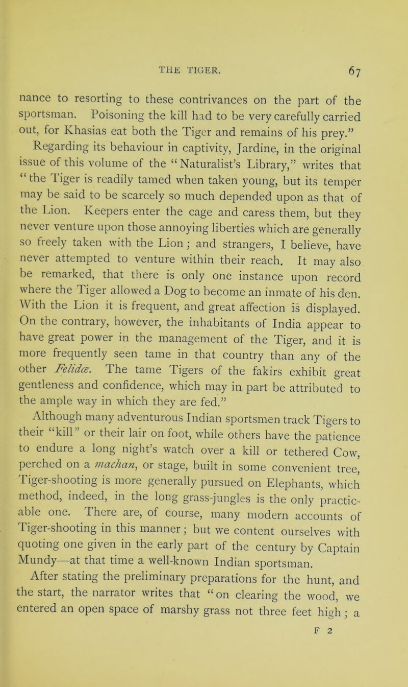 nance to resorting to these contrivances on the part of the sportsman. Poisoning the kill had to be very carefully carried out, for Khasias eat both the Tiger and remains of his prey.” Regarding its behaviour in captivity, Jardine, in the original issue of this volume of the “Naturalist’s Library,” writes that “ the Tiger is readily tamed when taken young, but its temper may be said to be scarcely so much depended upon as that of the Lion. Keepers enter the cage and caress them, but they never venture upon those annoying liberties which are generally so freely taken with the Lion ; and strangers, I believe, have never attempted to venture within their reach. It may also be remarked, that there is only one instance upon record where the Tiger allowed a Dog to become an inmate of his den. With the Lion it is frequent, and great affection is displayed. On the contrary, however, the inhabitants of India appear to have great power in the management of the Tiger, and it is more frequently seen tame in that country than any of the other Felidce. The tame d igers of the fakirs exhibit great gentleness and confidence, which may in part be attributed to the ample way in which they are fed.” Although many adventurous Indian sportsmen track Tigers to their kill or their lair on foot, while others have the patience to endure a long night’s watch over a kill or tethered Cow, perched on a nIndian, or stage, built in some convenient tree, Tiger-shooting is more generally pursued on Elephants, which method, indeed, in the long grass-jungles is the only practic- able one. I here are, of course, many modern accounts of I lger-shooting in this manner j but we content ourselves with quoting one given in the early part of the century by Captain Mundy—at that time a well-known Indian sportsman. After stating the preliminary preparations for the hunt, and the start, the narrator writes that “on clearing the wood, we entered an open space of marshy grass not three feet high • a f 2