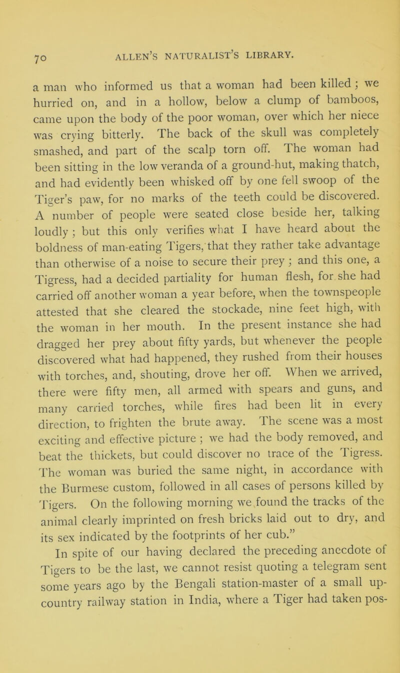 7° a man who informed us that a woman had been killed ; we hurried on, and in a hollow, below a clump of bamboos, came upon the body of the poor woman, over which her niece was crying bitterly. The back of the skull was completely smashed, and part of the scalp torn off. The woman had been sitting in the low veranda of a ground-hut, making thatch, and had evidently been whisked off by one fell swoop of the Tiger’s paw, for no marks of the teeth could be discovered. A number of people were seated close beside her, talking loudly ; but this only verifies what I have heard about the boldness of man-eating Tigers, that they rather take advantage than otherwise of a noise to secure their prey ; and this one, a Tigress, had a decided partiality for human flesh, for she had carried off another woman a year before, when the townspeople attested that she cleared the stockade, nine feet high, with the woman in her mouth. In the present instance she had dragged her prey about fifty yards, but whenever the people discovered what had happened, they rushed from their houses with torches, and, shouting, drove her off. When we arrived, there were fifty men, all armed with spears and guns, and many carried torches, while fires had been lit in every direction, to frighten the brute away. The scene was a most exciting and effective picture ; we had the body removed, and beat the thickets, but could discover no trace of the Tigress. The woman was buried the same night, in accordance with the Burmese custom, followed in all cases of persons killed by Tigers. On the following morning we found the tracks of the animal clearly imprinted on fresh bricks laid out to dry, and its sex indicated by the footprints of her cub.” In spite of our having declared the preceding anecdote of Tigers to be the last, we cannot resist quoting a telegram sent some years ago by the Bengali station-master of a small up- country railway station in India, where a Tiger had taken pos-