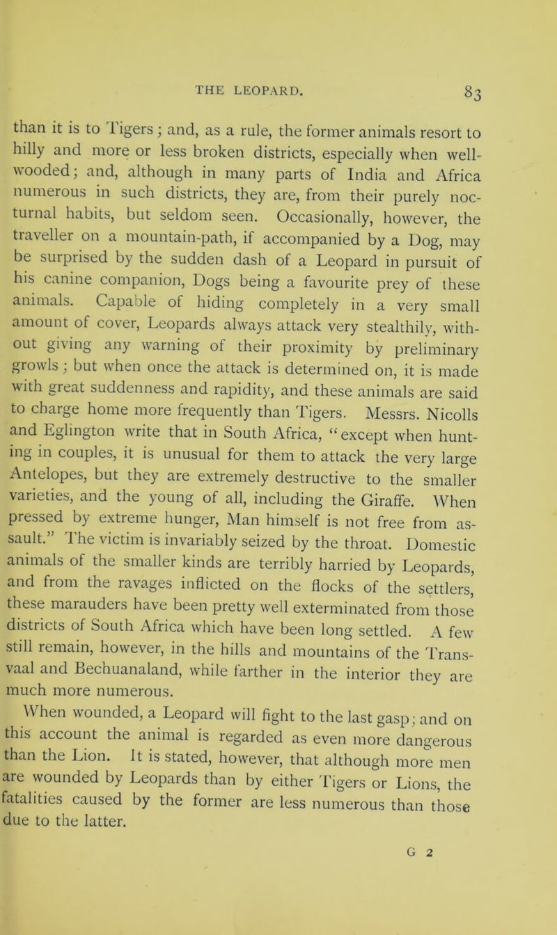 §3 than it is to 1 igers; and, as a rule, the former animals resort to hilly and more or less broken districts, especially when well- wooded; and, although in many parts of India and Africa numerous in such districts, they are, from their purely noc- turnal habits, but seldom seen. Occasionally, however, the traveller on a mountain-path, if accompanied by a Dog, may be surprised by the sudden dash of a Leopard in pursuit of his canine companion, Dogs being a favourite prey of these animals. Capable of hiding completely in a very small amount of cover, Leopards always attack very stealthily, with- out giving any warning of their proximity by preliminary grow Is, but when once the attack is determined on, it is made with great suddenness and rapidity, and these animals are said to charge home more frequently than Tigers. Messrs. Nicolls and Eglington write that in South Africa, “except when hunt- ing in couples, it is unusual for them to attack the very large Antelopes, but they are extremely destructive to the smaller varieties, and the young of all, including the Giraffe. When pressed by extreme hunger, Man himself is not free from as- sault.” The victim is invariably seized by the throat. Domestic animals of the smaller kinds are terribly harried by Leopards, and from the ravages inflicted on the flocks of the settlers,' these marauders have been pretty well exterminated from those districts of South Africa which have been long settled. A few still remain, however, in the hills and mountains of the Trans- vaal and Bechuanaland, while farther in the interior they are much more numerous. When wounded, a Leopard will fight to the last gasp ; and on this account the animal is regarded as even more dangerous than the Lion. It is stated, however, that although more men are wounded by Leopards than by either Tigers or Lions, the fatalities caused by the former are less numerous than those due to the latter.