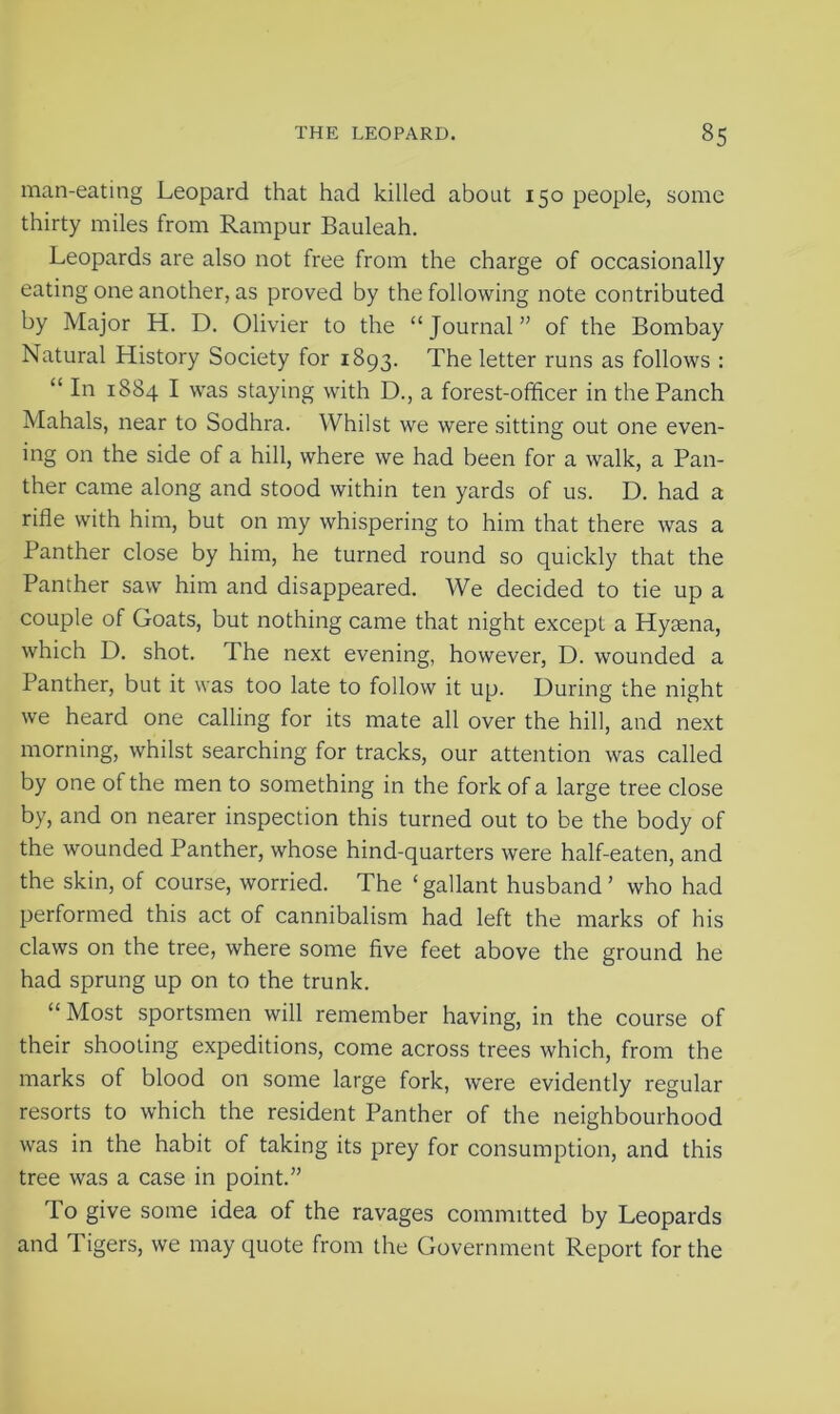 man-eating Leopard that had killed about 150 people, some thirty miles from Rampur Bauleah. Leopards are also not free from the charge of occasionally eating one another, as proved by the following note contributed by Major H. D. Olivier to the “Journal” of the Bombay Natural History Society for 1893. The letter runs as follows : “ In 1884 I was staying with D., a forest-officer in the Panch Mahals, near to Sodhra. Whilst we were sitting out one even- ing on the side of a hill, where we had been for a walk, a Pan- ther came along and stood within ten yards of us. D. had a rifle with him, but on my whispering to him that there was a Panther close by him, he turned round so quickly that the Panther saw him and disappeared. We decided to tie up a couple of Goats, but nothing came that night except a Hyaena, which D. shot. The next evening, however, D. wounded a Panther, but it was too late to follow it up. During the night we heard one calling for its mate all over the hill, and next morning, whilst searching for tracks, our attention was called by one of the men to something in the fork of a large tree close by, and on nearer inspection this turned out to be the body of the wounded Panther, whose hind-quarters were half-eaten, and the skin, of course, worried. The ‘gallant husband’ who had performed this act of cannibalism had left the marks of his claws on the tree, where some five feet above the ground he had sprung up on to the trunk. “ Most sportsmen will remember having, in the course of their shooting expeditions, come across trees which, from the marks of blood on some large fork, were evidently regular resorts to which the resident Panther of the neighbourhood was in the habit of taking its prey for consumption, and this tree was a case in point.” To give some idea of the ravages committed by Leopards and Tigers, we may quote from the Government Report for the