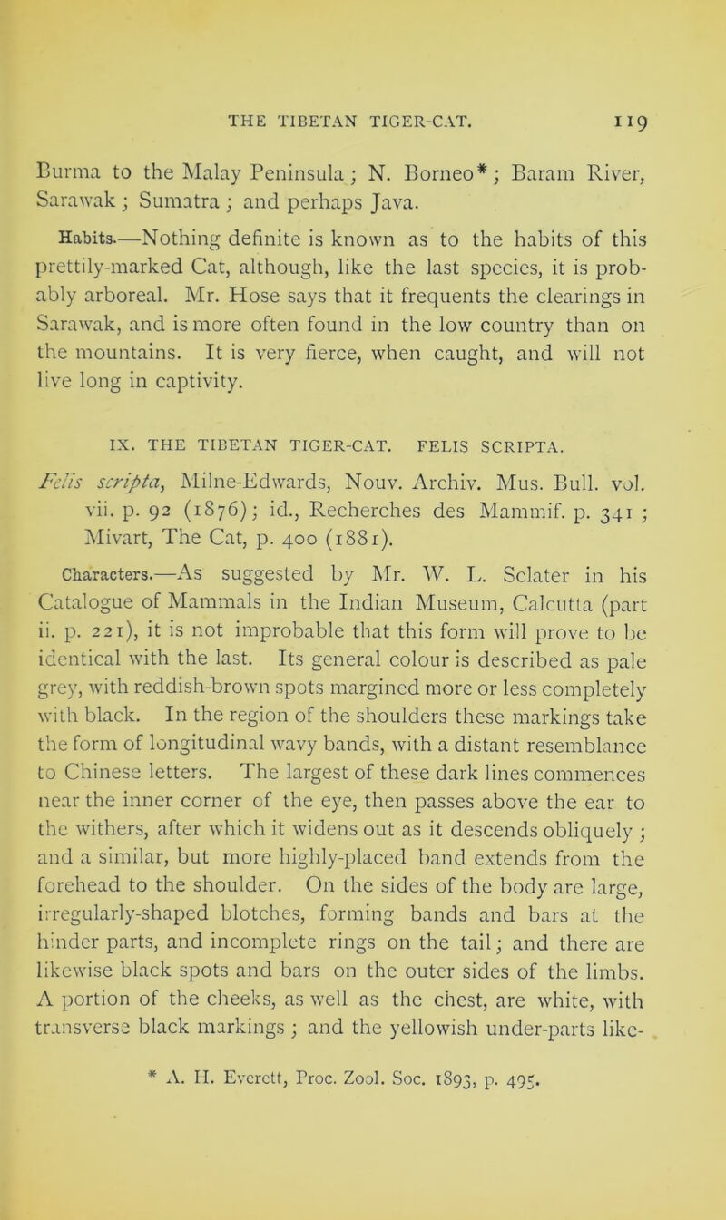 Burma to the Malay Peninsula; N. Borneo*; Baram River, Sarawak ; Sumatra ; and perhaps Java. Habits.—Nothing definite is known as to the habits of this prettily-marked Cat, although, like the last species, it is prob- ably arboreal. Mr. Hose says that it frequents the clearings in Sarawak, and is more often found in the low country than on the mountains. It is very fierce, when caught, and will not live long in captivity. IX. THE TIBETAN TIGER-CAT. FELIS SCRIPTA. Felis scripta, Milne-Edwards, Nouv. Archiv. Mus. Bull. vol. vii. p. 92 (1876); id., Recherches des Mammif. p. 341 ; Mivart, The Cat, p. 400 (1881). Characters.—As suggested by Mr. W. L. Sclater in his Catalogue of Mammals in the Indian Museum, Calcutta (part ii. p. 221), it is not improbable that this form will prove to be identical with the last. Its general colour is described as pale grey, with reddish-brown spots margined more or less completely with black. In the region of the shoulders these markings take the form of longitudinal wavy bands, with a distant resemblance to Chinese letters. The largest of these dark lines commences near the inner corner of the eye, then passes above the ear to the withers, after which it widens out as it descends obliquely ; and a similar, but more highly-placed band extends from the forehead to the shoulder. On the sides of the body are large, irregularly-shaped blotches, forming bands and bars at the hinder parts, and incomplete rings on the tail; and there are likewise black spots and bars on the outer sides of the limbs. A portion of the cheeks, as well as the chest, are white, with transverse black markings ; and the yellowish under-parts like- * A. H. Everett, Proc. Zool. Soc. 1893, P- 495*