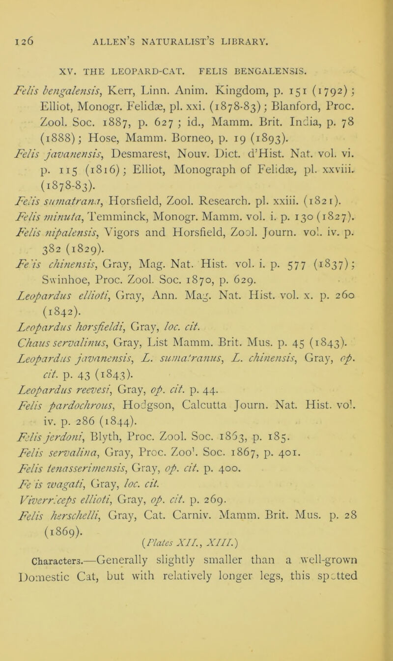 XV. THE LEOPARD-CAT. FELIS BENGALENSIS. Felis bengalensis, Ken-, Linn. Anim. Kingdom, p. 151 (1792); Elliot, Monogr. Felidae, pi. xxi. (1878-83); Blanford, Proc. Zool. Soc. 1887, p. 627 ; id., Mamm. Brit. India, p. 78 (1888); Hose, Mamm. Borneo, p. 19 (1893). Felis javaneusis, Desmarest, Nouv. Diet. d’Hist. Nat. vol. vi. p. 115 (1816); Elliot, Monograph of Felidae, pi. xxviii. (1378-83). Felis sumatran.r, Horsfield, Zool. Research, pi. xxiii. (1821). Felis minuta, Temminck, Monogr. Mamm. vol. i. p. 130 (1827). Felis nipalensis, Vigors and Horsfield, Zool. Journ. vol. iv. p. 382 (1829). Felis chinensis, Gray, Mag. Nat. Hist. vol. i. p. 577 (1837); Swinhoe, Proc. Zool. Soc. 1870, p. 629. Leopardus ellioti, Gray, Ann. Mag. Nat. Hist. vol. x. p. 260 (1842). Leopardus horsfieldi, Gray, loc. cit. Chaus servalinus, Gray, List Mamm. Brit. Mus. p. 45 (1843). Leopardus javaneusis, L. suma'.ranus, L. chinensis, Gray, op. cit. p. 43 (T843)- Leopardus reevesi, Gray, op. cit. p. 44. Felis pardochrous, Hodgson, Calcutta Journ. Nat. Hist. vol. iv. p. 286 (1844). Felis jerdoni, Blyth, Proc. Zool. Soc. 1863, p. 185. Felis servalina, Gray, Proc. Zoo1. Soc. 1867, p. 401. Felis ienasserimensis, Gray, op. cit. p. 400. Fe is wagati, Gray, loc. cit. Viverrlceps ellioti, Gray, op. cit. p. 269. Felis hsrschelli, Gray, Cat. Carniv. Mamm. Brit. Mus. p. 28 (1869). (.Plates XI/., XIII.) Characters.—Generally slightly smaller than a well-grown Domestic Cat, but with relatively longer legs, this spotted