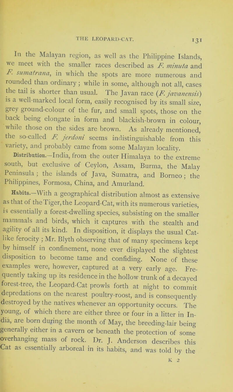 In the Malayan region, as well as the Philippine Islands, we meet with the smaller races described as F minuta and F. sumatrana, in which the spots are more numerous and rounded than ordinary; while in some, although not all, cases the tail is shorter than usual. The Javan race (F javanensis) is a well-marked local form, easily recognised by its small size, grey ground-colour of the fur, and small spots, those on the back being elongate in form and blackish-brown in colour, while those on the sides are brown. As already mentioned, the so-called F jerdoni seems indistinguishable from this variety, and probably came from some Malayan locality. Distribution.—India, from the outer Himalaya to the extreme south, but exclusive of Ceylon, Assam, Burma, the Malay Peninsula; the islands of Java, Sumatra, and Borneo; the Philippines, Formosa, China, and Amurland. Habits.—With a geographical distribution almost as extensive as that of the Tiger, the Leopard-Cat, with its numerous varieties, is essentially a forest-dwelling species, subsisting on the smaller mammals and birds, which it captures with the stealth and agility of all its kind. In disposition, it displays the usual Cat- like ferocity ; Mr. Blyth observing that of many specimens kept by himself in confinement, none ever displayed the slightest disposition to become tame and confiding. None of these examples were, however, captured at a very early age. Fre- quently taking up its residence in the hollow trunk of a decayed forest-tree, the Leopard-Cat prowls forth at night to commit depredations on the nearest poultry-roost, and is consequently destroyed by the natives whenever an opportunity occurs. The young, of which there are either three or four in a litter in In- dia, aie born during the month of May, the breeding-lair being generally either in a cavern or beneath the protection of some overhanging mass of rock. Dr. J. Anderson describes this Cat as essentially arboreal in its habits, and was told by the K 2
