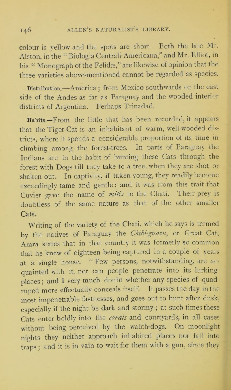 colour is yellow and the spots are short. Both the late Mr. Alston, in the “ Biologia Centrali-Americana,” and Mr. Elliot, in his “ Monograph of the Felidae, ” are likewise of opinion that the three varieties above-mentioned cannot be regarded as species. Distribution.—America; from Mexico southwards on the east side of the Andes as far as Paraguay and the wooded interior districts of Argentina. Perhaps Trinadad. Habits—From the little that has been recorded, it appears that the Tiger-Cat is an inhabitant of warm, well-wooded dis- tricts, where it spends a considerable proportion of its time in climbing among the forest-trees. In parts of Paraguay the Indians are in the habit of hunting these Cats through the forest with Dogs till they take to a tree, when they are shot or shaken out. In captivity, if taken young, they readily become exceedingly tame and gentle and it was from this trait that Cuvier gave the name of mitis to the Chati. Their prey is doubtless of the same nature as that of the other smaller Cats. Writing of the variety of the Chati, which he says is termed by the natives of Paraguay the Chibi-guazu, or Great Cat, Azara states that in that country it was formerly so common that he knew of eighteen being captured in a couple of years at a single house. “ Few persons, notwithstanding, are ac- quainted with it, nor can people penetrate into its lurking- places ; and I very much doubt whether any species of quad- ruped more effectually conceals itself. It passes the day in the most impenetrable fastnesses, and goes out to hunt after dusk, especially if the night be dark and stormy; at such times these Cats enter boldly into the corals and courtyards, in all cases without being perceived by the watch-dogs. On moonlight nights they neither approach inhabited places nor fall into traps ; and it is in vain to wait for them with a gun, since they