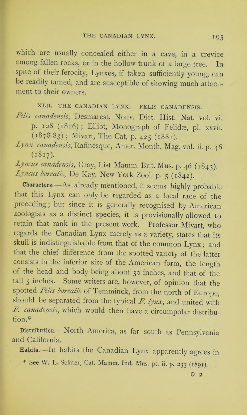 THE CANADIAN LYNX. T95 which are usually concealed either in a cave, in a crevice among fallen rocks, or in the hollow trunk of a large tree. In spite of their ferocity, Lynxes, if taken sufficiently young, can be readily tamed, and are susceptible of showing much attach- ment to their owners. XLII. THE CANADIAN LYNX. FELIS CANADENSIS. Felis canadensis, Desmarest, Nouv. Diet. Hist. Nat. vol. vi. p. 108 (1816) ; Elliot, Monograph of Felidae, pi. xxvii. (1878-83); Mivart, The Cat, p. 425 (1881). Lynx canadensis, Rafinesque, Amer. Month. Mag. vol. ii. p. 46 (1817). Lyncus canadensis, Gray, List Mamm. Brit. Mus. p. 46 (1843). Lyjicus borealis, De Kay, New York Zool. p. 5 (1842). Characters—As already mentioned, it seems highly probable that this Lynx can only be regarded as a local race of the preceding; but since it is generally recognised by American zoologists as a distinct species, it is provisionally allowed to retain that rank in the present work. Professor Mivart, who regards the Canadian Lynx merely as a variety, states that its skull is indistinguishable from that of the common Lynx ; and that the chief difference from the spotted variety of the latter consists in the inferior size of the American form, the length of the head and body being about 30 inches, and that of the tail 5 inches. Some writers are, however, of opinion that the spotted Felis borealis of Temminck, from the north of Europe, should be separated from the typical F. lynx, and united with F canadensis, which would then have a circumpolar distribu- tion.* Distribution.—North America, as far south as Pennsylvania and California. Habits. In habits the Canadian Lynx apparently agrees in * See W. L. Sclater, Cat. Mamm, Ind. Mus. pt. ii. p. 233 (1891).