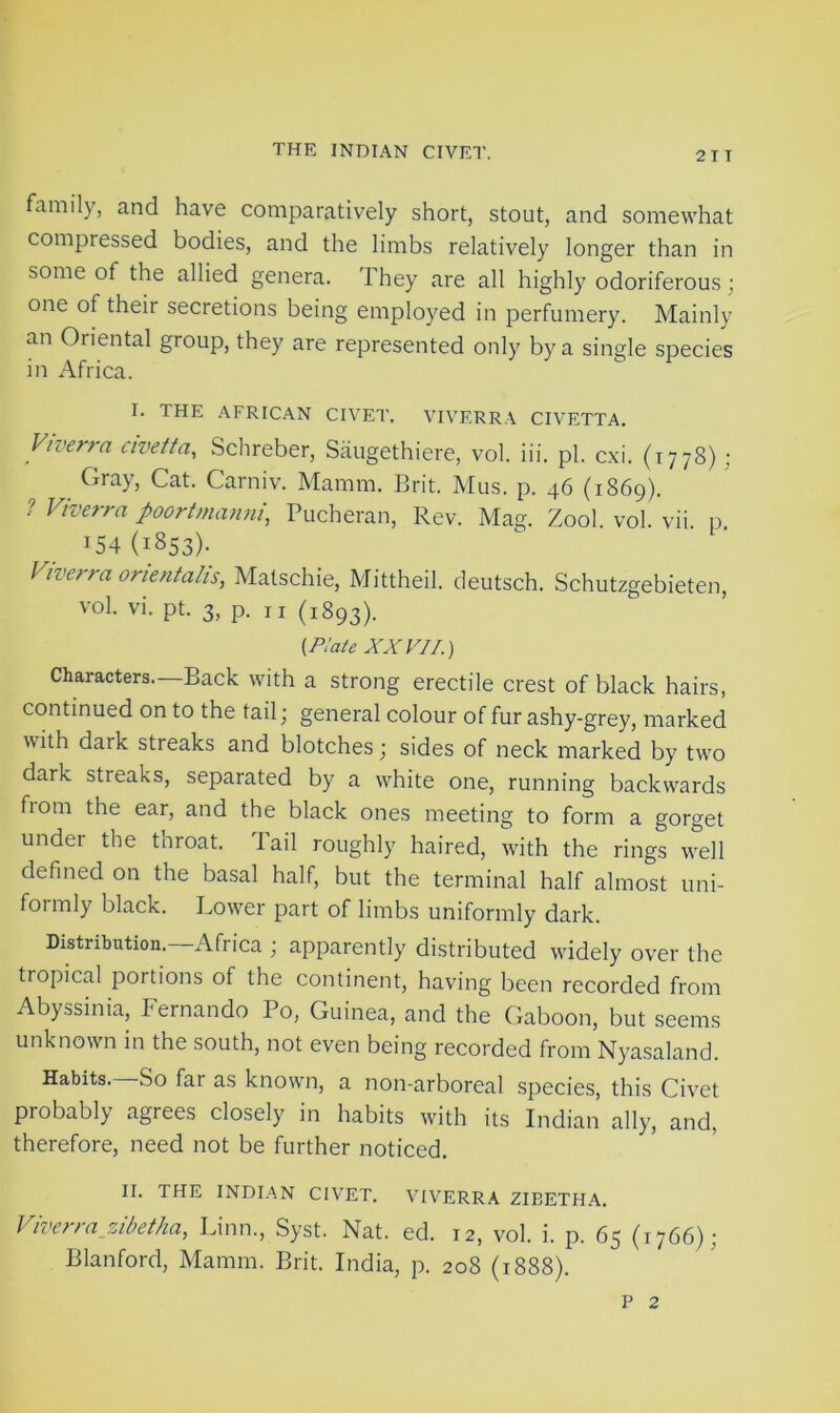 family, and have comparatively short, stout, and somewhat compiessed bodies, and the limbs relatively longer than in some of the allied genera. They are all highly odoriferous; one of their secretions being employed in perfumery. Mainly an Oriental group, they are represented only by a single species in Africa. I. THE AFRICAN CIVET. VIVERRA CIVETTA. Viverra civetta, Schreber, Saugethiere, vol. iii. pi. cxi. (1778); Gray, Cat. Carniv. Mamm. Brit. Mus. p. 46 (1S69). ? Viverra poortmanni, Pucheran, Rev. Mag. Zool. vol. vii. p. t54(i853). Vive/ra orientalis, Matschie, Mittheil. deutsch. Schutzgebieten, vol. vi. pt. 3, p. n (1893). {Plate XXVII.) Characters.—Back with a strong erectile crest of black hairs, continued on to the tail; general colour of fur ashy-grey, marked with dark streaks and blotches; sides of neck marked by twro dark streaks, separated by a v7hite one, running backwards from the ear, and the black ones meeting to form a gorget undei the tnroat. 1 ail roughly haired, with the rings well defined on the basal half, but the terminal half almost uni- formly black. Lower part of limbs uniformly dark. Distribution.—Africa ; apparently distributed widely over the tropical portions of the continent, having been recorded from Abyssinia, Fernando Po, Guinea, and the Gaboon, but seems unknown in the south, not even being recorded from Nyasaland. Habits. So far as known, a non-arboreal species, this Civet probably agrees closely in habits with its Indian ally, and, therefore, need not be further noticed. II. THE INDIAN CIVET. VIVERRA ZIBETHA. Viverra zibet ha, Linn., Syst. Nat. ed. 12, vol. i. p. 65 (1766); Blanford, Mamm. Brit. India, p. 208 (1888). p 2