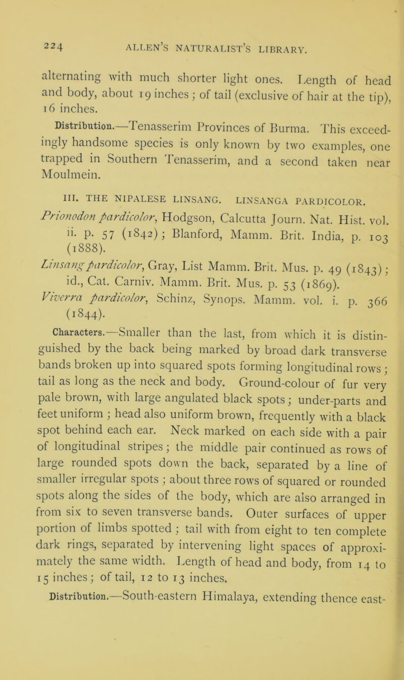 alternating with much shorter light ones. Length of head and body, about 19 inches ; of tail (exclusive of hair at the tip), 16 inches. Distribution.—Tenasserim Provinces of Burma. This exceed- ingly handsome species is only known by two examples, one trapped in Southern Tenasserim, and a second taken near Moulmein. III. THE NIPALESE LINSANG. LINSANGA PARDICOLOR. Prionodonpardicolor, Hodgson, Calcutta Journ. Nat. Plist. vol. n. p. 57 (1842); Blanford, Mamm. Brit. India, p. 103 (1888). Linsangpardicolor, Gray, List Mamm. Brit. Mus. p. 49 (1843); id., Cat. Carniv. Mamm. Brit. Mus. p. 53 (1869). Viverra pardicolor, Schinz, Synops. Mamm. vol. i. p. 366 (1844). Characters.—Smaller than the last, from which it is distin- guished by the back being marked by broad dark transverse bands broken up into squared spots forming longitudinal rows ; tail as long as the neck and body. Ground-colour of fur very pale brown, with large angulated black spots; under-parts and feet uniform ; head also uniform brown, frequently with a black spot behind each ear. Neck marked on each side with a pair of longitudinal stripes; the middle pair continued as rows of large rounded spots down the back, separated by a line of smaller irregular spots ; about three rows of squared or rounded spots along the sides of the body, which are also arranged in from six to seven transverse bands. Outer surfaces of upper portion of limbs spotted ; tail with from eight to ten complete dark rings, separated by intervening light spaces of approxi- mately the same width. Length of head and body, from 14 to 15 inches; of tail, 12 to 13 inches. Distribution.—South-eastern Himalaya, extending thence east-