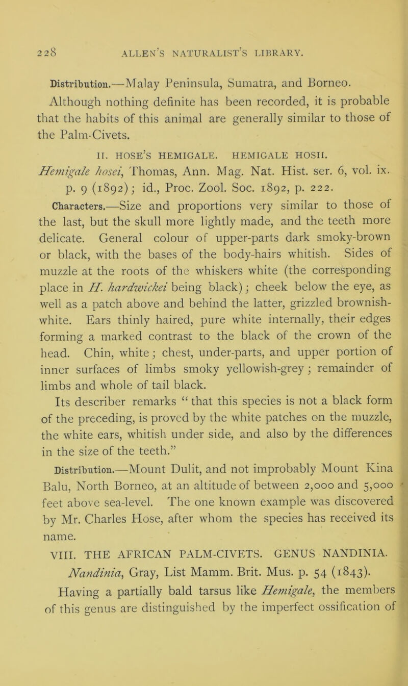 Distribution.—Malay Peninsula, Sumatra, and Borneo. Although nothing definite has been recorded, it is probable that the habits of this animal are generally similar to those of the Palm-Civets. ii. hose’s hemigale. hemigale hosii. Hemigale hosei, Thomas, Ann. Mag. Nat. Hist. ser. 6, vol. ix. p. 9 (1892); id., Proc. Zool. Soc. 1892, p. 222. Characters.—Size and proportions very similar to those of the last, but the skull more lightly made, and the teeth more delicate. General colour of upper-parts dark smoky-brown or black, with the bases of the body-hairs whitish. Sides of muzzle at the roots of the whiskers white (the corresponding place in H. hardwickei being black); cheek below the eye, as well as a patch above and behind the latter, grizzled brownish- white. Ears thinly haired, pure white internally, their edges forming a marked contrast to the black of the crown of the head. Chin, white; chest, under-parts, and upper portion of inner surfaces of limbs smoky yellowish-grey ; remainder of limbs and whole of tail black. Its describer remarks “ that this species is not a black form of the preceding, is proved by the white patches on the muzzle, the white ears, whitish under side, and also by the differences in the size of the teeth.” Distribution.—Mount Dulit, and not improbably Mount Kina Balu, North Borneo, at an altitude of between 2,000 and 5,000 • feet above sea-level. The one known example was discovered by Mr. Charles Hose, after whom the species has received its name. VIII. THE AFRICAN PALM-CIVETS. GENUS NANDINIA. Nandinia, Gray, List Mamm. Brit. Mus. p. 54 (1843). Having a partially bald tarsus like He?nigale, the members of this genus are distinguished by the imperfect ossification of