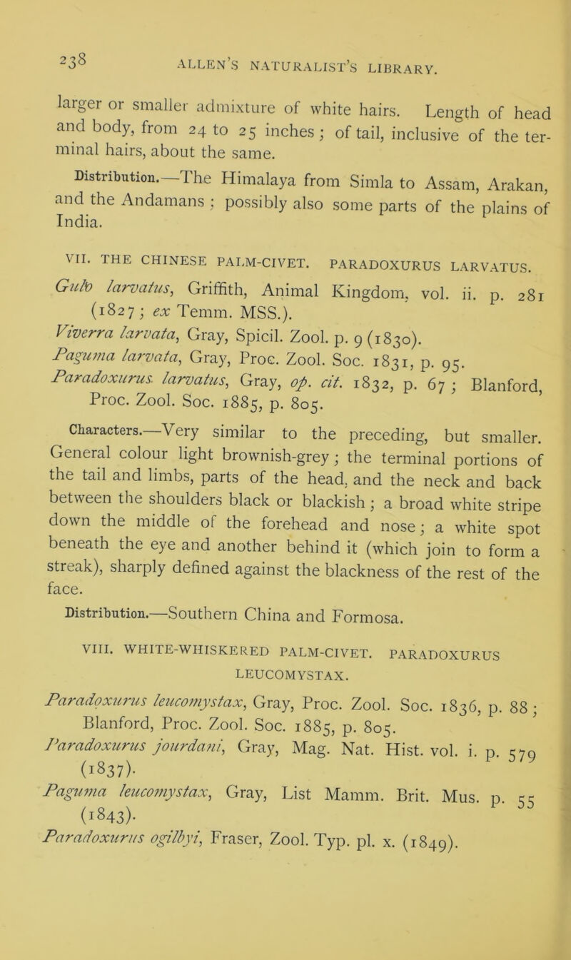 larger or smaller admixture of white hairs. Length of head and body, from 24 to 25 inches; of tail, inclusive of the ter- minal hairs, about the same. Distribution.—The Himalaya from Simla to Assam, Arakan, and the Andamans ; possibly also some parts of the plains of India. VII. THE CHINESE PALM-CIVET. PARADOXURUS LARVATUS. Guh) larvatus, Griffith, Animal Kingdom, vol. ii. p. 281 (1827 ; ex Temm. MSS.). Viverra larvata, Gray, Spicil. Zool. p. 9 (1830). Paguma larvata, Gray, Proc. Zool. Soc. 1831, p. 95. Paradoxurus. larvatus, Gray, op. cit. 1832, p. 67 ; Blanford, Proc. Zool. Soc. 1885, p. 805. Characters. Very similar to the preceding, but smaller. General colour light brownish-grey; the terminal portions of the tail and limbs, parts of the head, and the neck and back between the shoulders black or blackish; a broad white stripe down the middle of the forehead and nose; a white spot beneath the eye and another behind it (which join to form a streak), sharply defined against the blackness of the rest of the face. Distribution.—Southern China and Formosa. VIII. WHITE-WHISKERED PALM-CIVET. PARADOXURUS LEUCOMYSTAX. Paradoxurus leucomystax, Gray, Proc. Zool. Soc. 1836, p. 88; Blanford, Proc. Zool. Soc. 1885, p. 805. Paradoxurus jourdani, Gray, Mag. Nat. Hist. vol. i. p. 579 (1837). Paguma leucomystax, Gray, List Mamm. Brit. Mus p cc (i»43)- Paradoxurus ogilbyi, Fraser, Zool. Typ. pi. x. (1849).