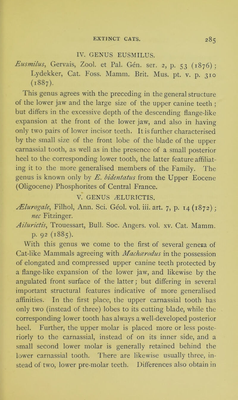 IV. GENUS EUSMILUS. Eusmilus, Gervais, Zool. et Pal. Gen. ser. 2, p. 53 (1876); Lydekker, Cat. Foss. Mamm. Brit. Mus. pt. v. p. 310 (1887). This genus agrees with the preceding in the general structure of the lower jaw and the large size of the upper canine teeth ; but differs in the excessive depth of the descending flange-like expansion at the front of the lower jaw, and also in having only two pairs of lower incisor teeth. It is further characterised by the small size of the front lobe of the blade of the upper carnassial tooth, as well as in the presence of a small posterior heel to the corresponding lower tooth, the latter feature affiliat- ing it to the more generalised members of the Family. The genus is known only by E. bidentatus from the Upper Eocene (Oligocene) Phosphorites of Central France. V. ' GENUS yELURICTIS. AElurogale, Filhol, Ann. Sci. Geol. vol. iii. art. 7, p. 14 (1872); nec Fitzinger. Ailurictis, Trouessart, Bull. Soc. Angers, vol. xv. Cat. Mamm. p. 92 (1885). With this genus we come to the first of several genera of Cat-like Mammals agreeing with Machaerodus in the possession of elongated and compressed upper canine teeth protected by a flange-like expansion of the lower jaw, and likewise by the angulated front surface of the latter; but differing in several important structural features indicative of more generalised affinities. In the first place, the upper carnassial tooth has only two (instead of three) lobes to its cutting blade, while the corresponding lower tooth has always a well-developed posterior heel. Further, the upper molar is placed more or less poste- riorly to the carnassial, instead of on its inner side, and a small second lower molar is generally retained behind the lower carnassial tooth. There are likewise usually three, in- stead of two, lower pre-molar teeth. Differences also obtain in