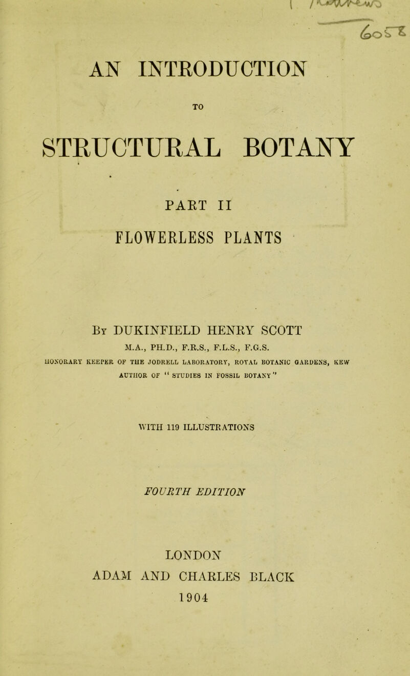 TO STRUCTURAL BOTANY PART II FLOWERLESS PLANTS By DUKINFIELD HENRY SCOTT M.A., PH.D., F.R.S., F.L.S., F.G.S. HONORARY KEEPER OF THE JODRELL LABORATORY, ROYAL BOTANIC GARDENS, KEW AUTHOR OF “ STUDIES IN FOSSIL BOTANY” WITH 119 ILLUSTRATIONS FOURTH EDITION LONDON ADAM AND CHARLES BLACK 1904