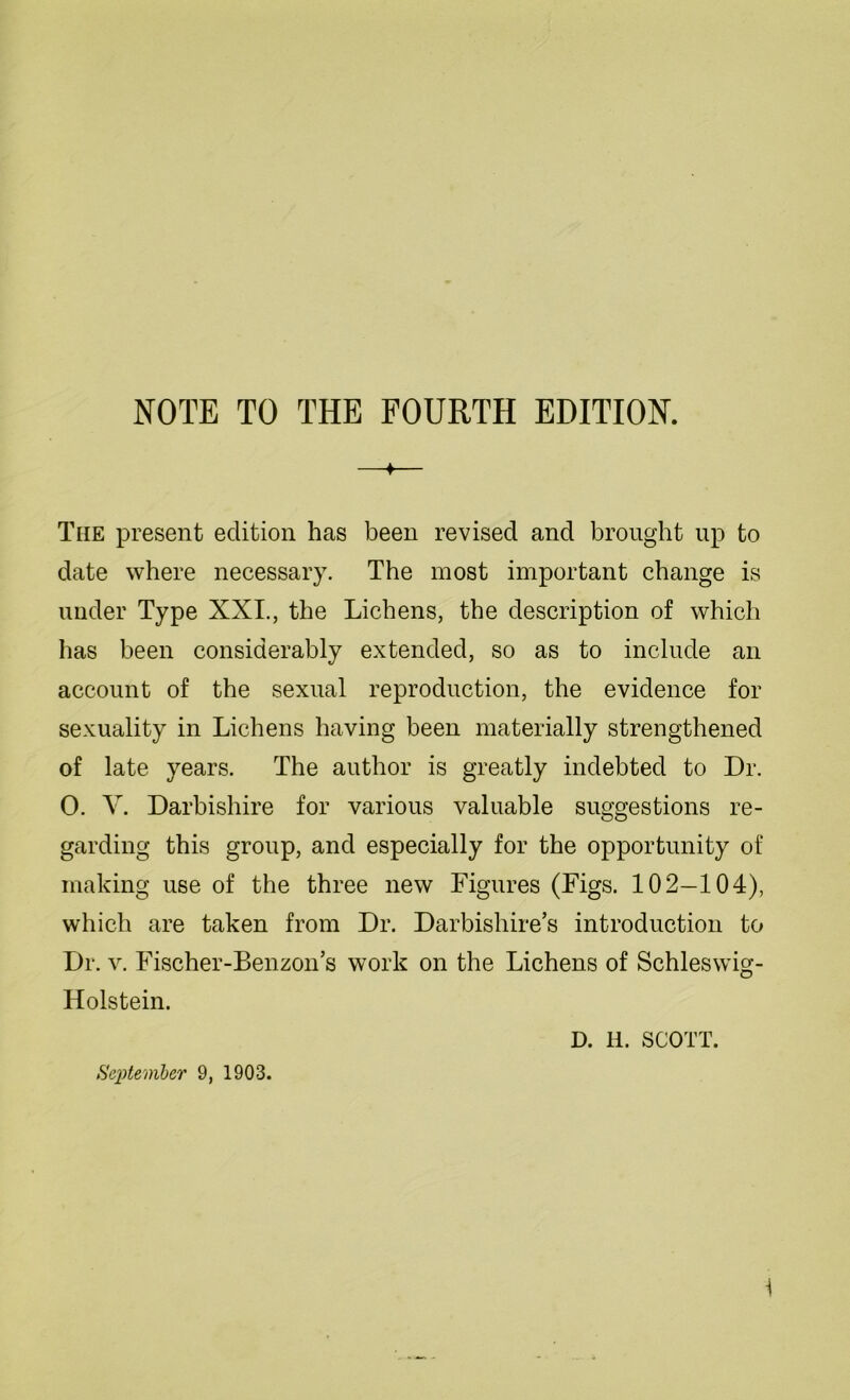 NOTE TO THE FOURTH EDITION. ♦ The present edition has been revised and brought up to date where necessary. The most important change is under Type XXI., the Lichens, the description of which has been considerably extended, so as to include an account of the sexual reproduction, the evidence for sexuality in Lichens having been materially strengthened of late years. The author is greatly indebted to Dr. 0. V. Darbishire for various valuable suggestions re- garding this group, and especially for the opportunity of making use of the three new Figures (Figs. 102—104), which are taken from Dr. Darbishire’s introduction to Dr. v. Fischer-Benzon’s work on the Lichens of Schleswig- Holstein. D. H. SCOTT.