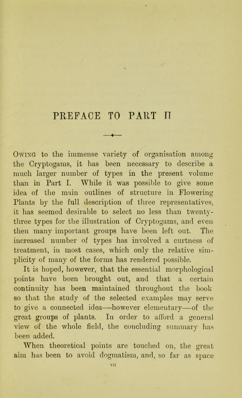 PREFACE TO PART IT 4 Owing to the immense variety of organisation among the Cryptogams, it has been necessary to describe a much larger number of types in the present volume than in Part I. While it was possible to give some idea of the main outlines of structure in Flowering Plants by the full description of three representatives, it has seemed desirable to select no less than twenty- three types for the illustration of Cryptogams, and even then many important groups have been left out. The increased number of types has involved a curtness of treatment, in most cases, which only the relative sim- plicity of many of the forms has rendered possible. It is hoped, however, that the essential morphological points have been brought out, and that a certain continuity has been maintained throughout the book so that the study of the selected examples may serve to give a connected idea—however elementary—of the great groups of plants. In order to afford a general view of the whole field, the concluding summary has been added. When theoretical points are touched on, the great aim has been to avoid dogmatism, and, so far as space vn