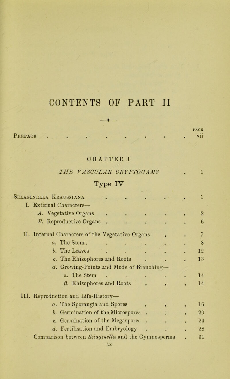 ♦ PACK Preface , , . . . . , . vii CHAPTER I THE VASCULAR CRYPTOGAMS . 1 Type IV Selaginella Kratjssiana ..... 1 I. External Characters— A. Vegetative Organs ..... 2 R. Reproductive Organs ..... 6 II. Internal Characters of the Vegetative Organs , . 7 a. The Stem. ..... 8 b. The Leaves . . . . .12 c. The Rhizophores and Roots . . .13 d. Growing-Points and Mode of Branching— a. The Stem . . . . .14 /3. Rhizophores and Roots . . .14 III. Reproduction and Life-History— a. The Sporangia and Spores . , .16 b. Germination of the Microsporcs . . .20 c. Germination of the Megasporcs . . .24 d. Fertilisation and Embryology . . . 2S Comparison between Selaginella and the Gymnosperms . 31 ix