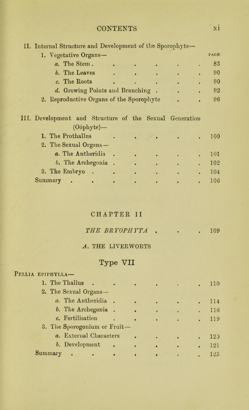 II. Internal Structure and Development of the Sporopliyte— 1. Vegetative Organs— a. The Stem ...... 83 b. The Leaves . . . . .90 c. The Roots . . . . .90 d. Growing Points and Branching . . .92 2. Reproductive Organs of the Sporopliyte . . 96 III. Development and Structure of the Sexual Generation (Oophyte)— 1. The Prothallus . . . . .100 2. The Sexual Organs — a. The Antheridia . . . . .101 b. The Archegonia . . . . .102 3. The Embryo . . . . . .104 Summary . . . . . . .106 CHAPTER II TIIE BRYOPIIYTA . . .109 A. THE LIVERWORTS Type VII Pellia epiphylla— 1. The Thallus ...... 110 2. The Sexual Organs— a. The Antheridia . . . . .114 b. The Archegonia . . . . .116 c. Fertilisation . . . . .119 3. The Sporogonium or Fruit— a. External Characters . . . .120 b. Development . . . . .121 Summary . . . . . . .125