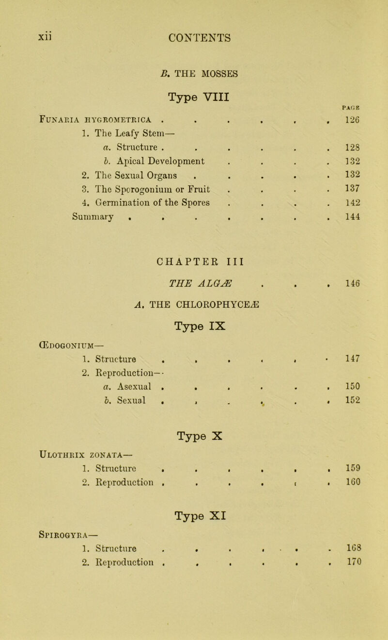 B. THE MOSSES Type VIII Pxr.R Funaeia hygrometrica ...... 126 1. The Leafy Stem— a. Structure . . . . . .128 b. Apical Development . . . .132 2. The Sexual Organs . . . . .132 3. The Sporogonium or Fruit . . . .137 4. Germination of the Spores . . . .142 Summary . . . . . . .144 CHAPTER III THE ALGJE A. THE CHLOROPHYCEA2 Type IX (Edogonium— 1. Structure . . . 2. Reproduction—• a. Asexual . . . b. Sexual . , Type X Ulothrix zonata—- 1. Structure . . . 2. Reproduction . Type XI SriROGYRA— 1. Structure . . 2. Reproduction . . 146 147 . 150 . 152 . 159 . 160 . 163 . 170