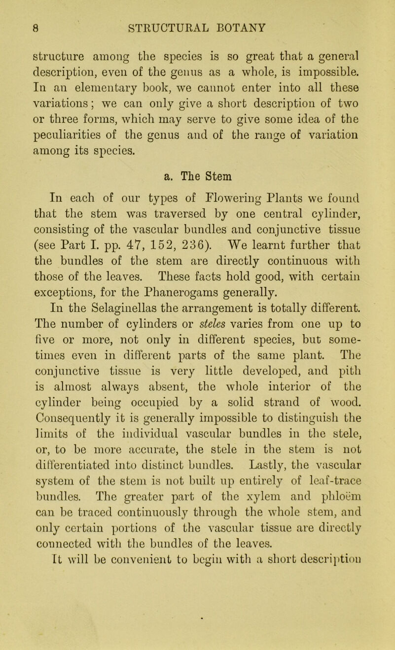 structure among the species is so great that a general description, even of the genus as a whole, is impossible. In an elementary book, we cannot enter into all these variations; we can only give a short description of two or three forms, which may serve to give some idea of the peculiarities of the genus and of the range of variation among its species. a. The Stem In each of our types of Flowering Plants we found that the stem was traversed by one central cylinder, consisting of the vascular bundles and conjunctive tissue (see Part I. pp. 47, 152, 236). We learnt further that the bundles of the stem are directly continuous with those of the leaves. These facts hold good, with certain exceptions, for the Phanerogams generally. In the Selaginellas the arrangement is totally different. The number of cylinders or steles varies from one up to five or more, not only in different species, but some- times even in different parts of the same plant. The conjunctive tissue is very little developed, and pith is almost always absent, the whole interior of the cylinder being occupied by a solid strand of wood. Consequently it is generally impossible to distinguish the limits of the individual vascular bundles in the stele, or, to be more accurate, the stele in the stem is not differentiated into distinct bundles. Lastly, the vascular system of the stem is not built up entirely of leaf-trace bundles. The greater part of the xylem and phloem can be traced continuously through the whole stem, and only certain portions of the vascular tissue are directly connected with the bundles of the leaves. It will he convenient to begin with a short description