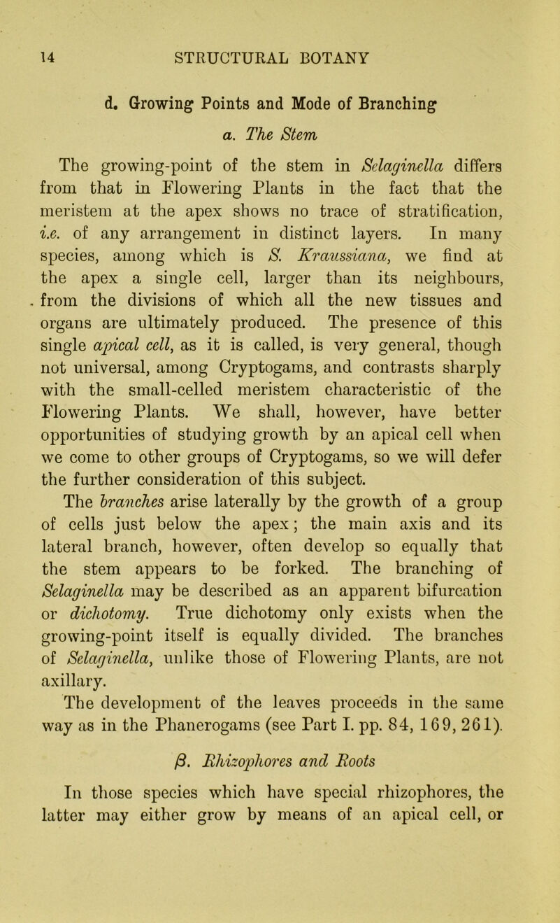 d. Growing Points and Mode of Branching a. The Stem The growing-point of the stem in Selaginella differs from that in Flowering Plants in the fact that the meristem at the apex shows no trace of stratification, i.e. of any arrangement in distinct layers. In many species, among which is S. Kraussiana, we find at the apex a single cell, larger than its neighbours, . from the divisions of which all the new tissues and organs are ultimately produced. The presence of this single apical cell, as it is called, is very general, though not universal, among Cryptogams, and contrasts sharply with the small-celled meristem characteristic of the Flowering Plants. We shall, however, have better opportunities of studying growth by an apical cell when we come to other groups of Cryptogams, so we will defer the further consideration of this subject. The branches arise laterally by the growth of a group of cells just below the apex; the main axis and its lateral branch, however, often develop so equally that the stem appears to be forked. The branching of Selaginella may be described as an apparent bifurcation or dichotomy. True dichotomy only exists when the growing-point itself is equally divided. The branches of Selaginella, unlike those of Flowering Plants, are not axillary. The development of the leaves proceeds in the same way as in the Phanerogams (see Part I. pp. 84, 169, 261). /3. Rhizophores and Roots In those species which have special rhizophores, the latter may either grow by means of an apical cell, or