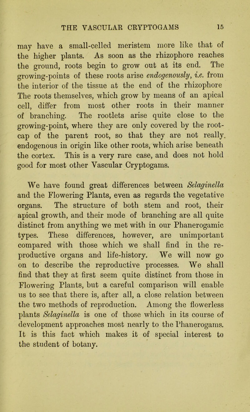 may have a small-celled meristem more like that of the higher plants. As soon as the rhizophore reaches the ground, roots begin to grow out at its end. The growing-points of these roots arise endogenously, i.e. from the interior of the tissue at the end of the rhizophore The roots themselves, which grow by means of an apical cell, differ from most other roots in their manner of branching. The rootlets arise quite close to the growing-point, where they are only covered by the root- cap of the parent root, so that they are not really, endogenous in origin like other roots, which arise beneath the cortex. This is a very rare case, and does not hold good for most other Vascular Cryptogams. We have found great differences between Selaginella and the Flowering Plants, even as regards the vegetative organs. The structure of both stem and root, their apical growth, and their mode of branching are all quite distinct from anything we met with in our Phanerogamic types. These differences, however, are unimportant compared with those which we shall find in the re- productive organs and life-history. We will now go on to describe the reproductive processes. We shall find that they at first seem quite distinct from those in Flowering Plants, but a careful comparison will enable us to see that there is, after all, a close relation between the two methods of reproduction. Among the flowerless plants Selaginella is one of those which in its course of development approaches most nearly to the Phanerogams. It is this fact which makes it of special interest to the student of botany.