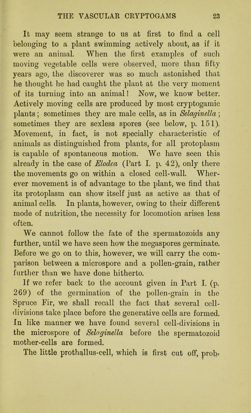 It may seem strange to us at first to find a cell belonging to a plant swimming actively about, as if it were an animal. When the first examples of such moving vegetable cells were observed, more than fifty years ago, the discoverer was so much astonished that he thought he had caught the plant at the very moment of its turning into an animal! Now, we know better. Actively moving cells are produced by most cryptogamic plants; sometimes they are male cells, as in Selaginella; sometimes they are sexless spores (see below, p. 151). Movement, in fact, is not specially characteristic of animals as distinguished from plants, for all protoplasm is capable of spontaneous motion. We have seen this already in the case of Elodca (Part I. p. 42), only there the movements go on within a closed cell-wall. Wher- ever movement is of advantage to the plant, we find that its protoplasm can show itself just as active as that of animal cells. In plants, however, owing to their different mode of nutrition, the necessity for locomotion arises less often. We cannot follow the fate of the spermatozoids any further, until we have seen how the megaspores germinate. Before we go on to this, however, we will carry the com- parison between a microspore and a pollen-grain, rather further than we have done hitherto. If we refer back to the account given in Part I. (p. 269) of the germination of the pollen-grain in the Spruce Fir, we shall recall the face that several cell- divisions take place before the generative cells are formed. In like manner we have found several cell-divisions in the microspore of Selaginella before the spermatozoid mother-cells are formed. The little proth^llus-cell, which is first cut off, profit