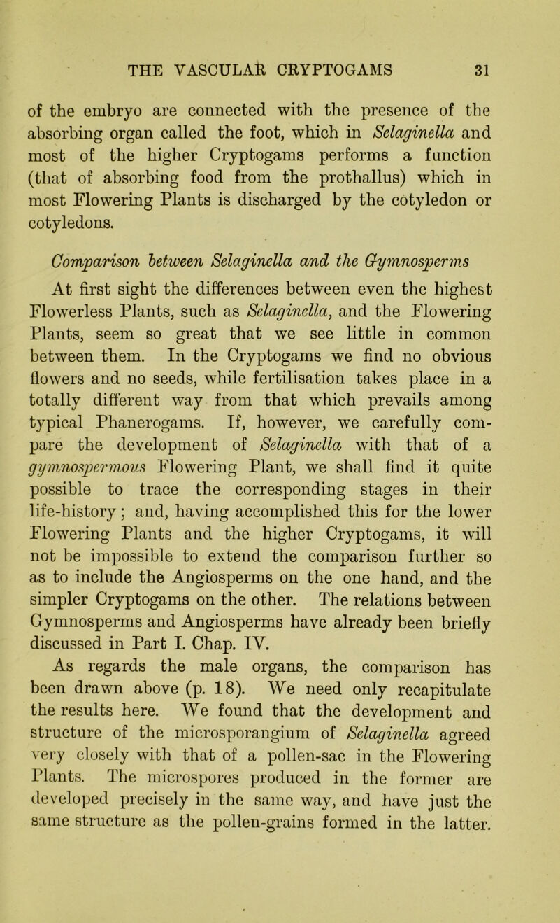 of the embryo are connected with the presence of the absorbing organ called the foot, which in Selaginella and most of the higher Cryptogams performs a function (that of absorbing food from the prothallus) which in most Flowering Plants is discharged by the cotyledon or cotyledons. Comparison between Selaginella and the Cymnosperms At first sight the differences between even the highest Flowerless Plants, such as Selaginella, and the Flowering Plants, seem so great that we see little in common between them. In the Cryptogams we find no obvious flowers and no seeds, while fertilisation takes place in a totally different way from that which prevails among typical Phanerogams. If, however, wTe carefully com- pare the development of Selaginella with that of a gymnospermous Flowering Plant, we shall find it quite possible to trace the corresponding stages in their life-history; and, having accomplished this for the lower Flowering Plants and the higher Cryptogams, it will not be impossible to extend the comparison further so as to include the Angiosperms on the one hand, and the simpler Cryptogams on the other. The relations between Gymnosperms and Angiosperms have already been briefly discussed in Part I. Chap. IY. As regards the male organs, the comparison has been drawn above (p. 18). We need only recapitulate the results here. We found that the development and structure of the microsporangium of Selaginella agreed very closely with that of a pollen-sac in the Flowering Plants. The microspores produced in the former are developed precisely in the same way, and have just the same structure as the pollen-grains formed in the latter.