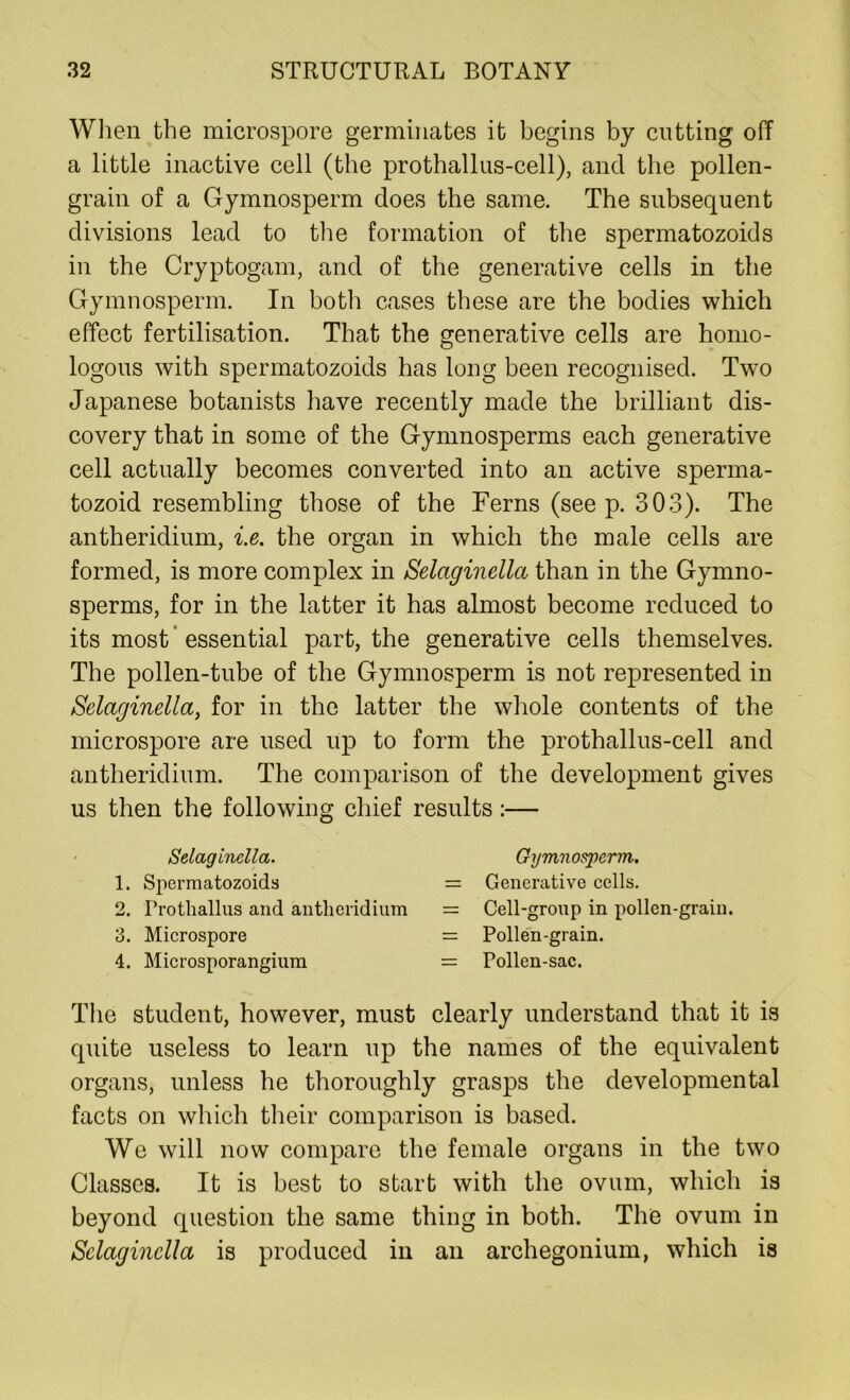 When the microspore germinates it begins by cutting off a little inactive cell (the prothallus-cell), and the pollen- grain of a Gymnosperm does the same. The subsequent divisions lead to the formation of the spermatozoids in the Cryptogam, and of the generative cells in the Gymnosperm. In both cases these are the bodies which effect fertilisation. That the generative cells are homo- logous with spermatozoids has long been recognised. Two Japanese botanists have recently made the brilliant dis- covery that in some of the Gymnosperms each generative cell actually becomes converted into an active sperma- tozoid resembling those of the Ferns (see p. 303). The antheridium, i.e. the organ in which the male cells are formed, is more complex in Selaginella than in the Gymno- sperms, for in the latter it has almost become reduced to its most essential part, the generative cells themselves. The pollen-tube of the Gymnosperm is not represented in Selaginella, for in the latter the whole contents of the microspore are used up to form the prothallus-cell and antheridium. The comparison of the development gives us then the following chief results:— Selaginella. Gymnosperm. 1. Spermatozoids = Generative cells. 2. Protliallus and antheridium = Cell-group in pollen-grain. 3. Microspore = Pollen-grain. 4. Microsporangiura = Pollen-sac. The student, however, must clearly understand that it is quite useless to learn up the names of the equivalent organs, unless he thoroughly grasps the developmental facts on which their comparison is based. We will now compare the female organs in the two Classes. It is best to start with the ovum, which is beyond question the same thing in both. The ovum in Selaginella is produced in an archegonium, which is