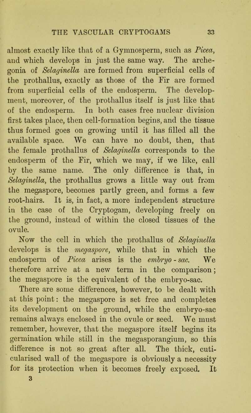almost exactly like that of a Gymnosperm, such as Picea, and which develops in just the same way. The arche- gonia of Selaginella are formed from superficial cells of the prothallus, exactly as those of the Fir are formed from superficial cells of the endosperm. The develop- ment, moreover, of the prothallus itself is just like that of the endosperm. In both cases free nuclear division first takes place, then cell-formation begins, and the tissue thus formed goes on growing until it has filled all the available space. We can have no doubt, then, that the female prothallus of Selaginella corresponds to the endosperm of the Fir, which we may, if we like, call by the same name. The only difference is that, in Selaginella, the prothallus grows a little way out from the megaspore, becomes partly green, and forms a few root-hairs. It is, in fact, a more independent structure in the case of the Cryptogam, developing freely on the ground, instead of within the closed tissues of the ovule. Now the cell in which the prothallus of Selaginella develops is the megaspore, while that in which the endosperm of Picea arises is the embryo -sac. We therefore arrive at a new term in the comparison; the megaspore is the equivalent of the embryo-sac. There are some differences, however, to be dealt with at this point: the megaspore is set free and completes its development on the ground, while the embryo-sac remains always enclosed in the ovule or seed. We must remember, however, that the megaspore itself begins its germination while still in the megasporangium, so this difference is not so great after all. The thick, cuti- cularised wall of the megaspore is obviously a necessity for its protection when it becomes freely exposed. It 3