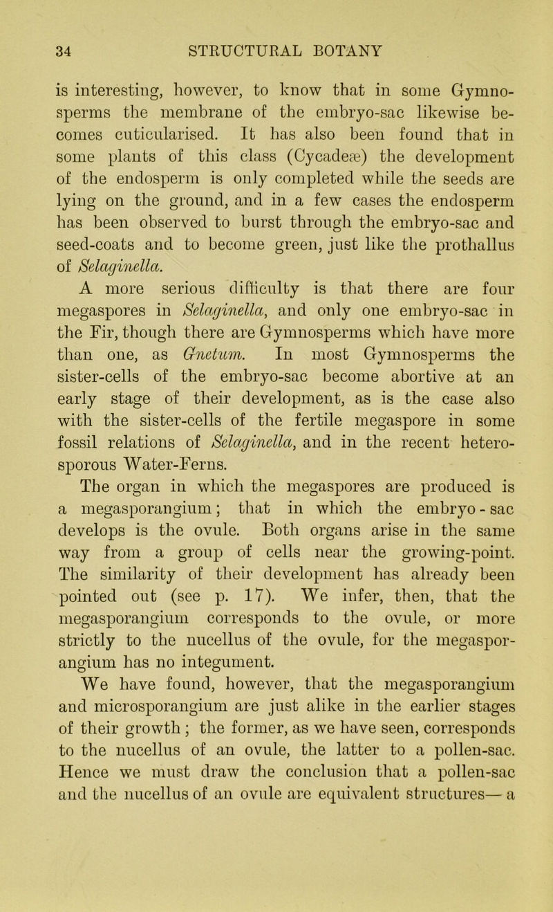 is interesting, however, to know that in some Gymno- sperms the membrane of the embryo-sac likewise be- comes cuticularised. It has also been found that in some plants of this class (Cycadese) the development of the endosperm is only completed while the seeds are lying on the ground, and in a few cases the endosperm has been observed to burst through the embryo-sac and seed-coats and to become green, just like the prothallus of Selaginella. A more serious difficulty is that there are four megaspores in Selaginella, and only one embryo-sac in the Fir, though there are Gymnosperms which have more than one, as Gnetum. In most Gymnosperms the sister-cells of the embryo-sac become abortive at an early stage of their development, as is the case also with the sister-cells of the fertile megaspore in some fossil relations of Selaginella, and in the recent hetero- sporous Water-Ferns. The organ in which the megaspores are produced is a megasporangium; that in which the embryo - sac develops is the ovule. Both organs arise in the same way from a group of cells near the growing-point. The similarity of their development has already been pointed out (see p. 17). We infer, then, that the megasporangium corresponds to the ovule, or more strictly to the nucellus of the ovule, for the megaspor- angium has no integument. We have found, however, that the megasporangium and microsporangium are just alike in the earlier stages of their growth ; the former, as we have seen, corresponds to the nucellus of an ovule, the latter to a pollen-sac. Hence we must draw the conclusion that a pollen-sac and the nucellus of an ovule are equivalent structures— a