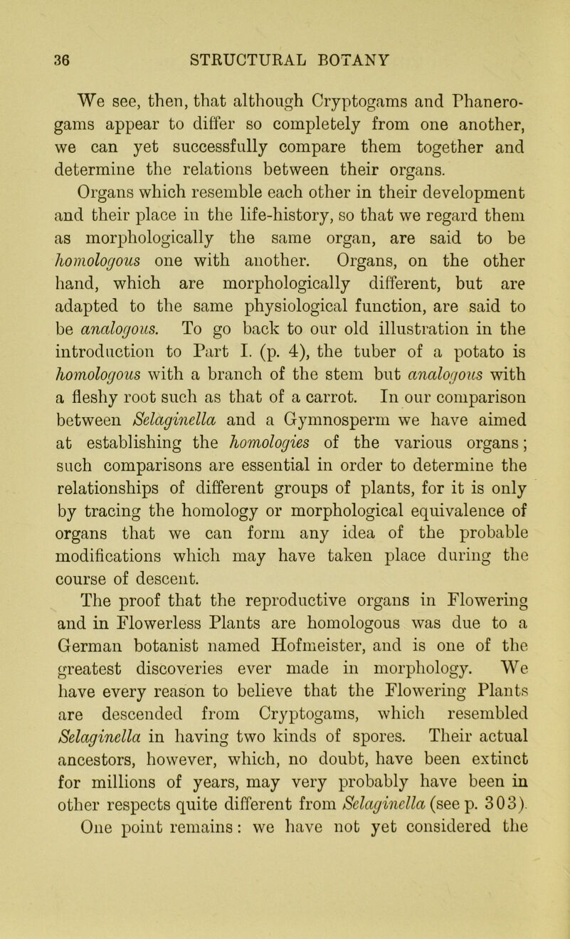 We see, then, that although Cryptogams and Phanero- gams appear to differ so completely from one another, we can yet successfully compare them together and determine the relations between their organs. Organs which resemble each other in their development and their place in the life-history, so that we regard them as morphologically the same organ, are said to be homologous one with another. Organs, on the other hand, which are morphologically different, but are adapted to the same physiological function, are said to be analogous. To go back to our old illustration in the introduction to Part I. (p. 4), the tuber of a potato is homologous with a branch of the stem but analogous with a fleshy root such as that of a carrot. In our comparison between Selaginella and a Gymnosperm we have aimed at establishing the homologies of the various organs; such comparisons are essential in order to determine the relationships of different groups of plants, for it is only by tracing the homology or morphological equivalence of organs that we can form any idea of the probable modifications which may have taken place during the course of descent. The proof that the reproductive organs in Flowering and in Flowerless Plants are homologous was due to a German botanist named Hofmeister, and is one of the greatest discoveries ever made in morphology. We have every reason to believe that the Flowering Plants are descended from Cryptogams, which resembled Selaginella in having two kinds of spores. Their actual ancestors, however, which, no doubt, have been extinct for millions of years, may very probably have been in other respects quite different from Selaginella (see p. 303). One point remains: we have not yet considered the