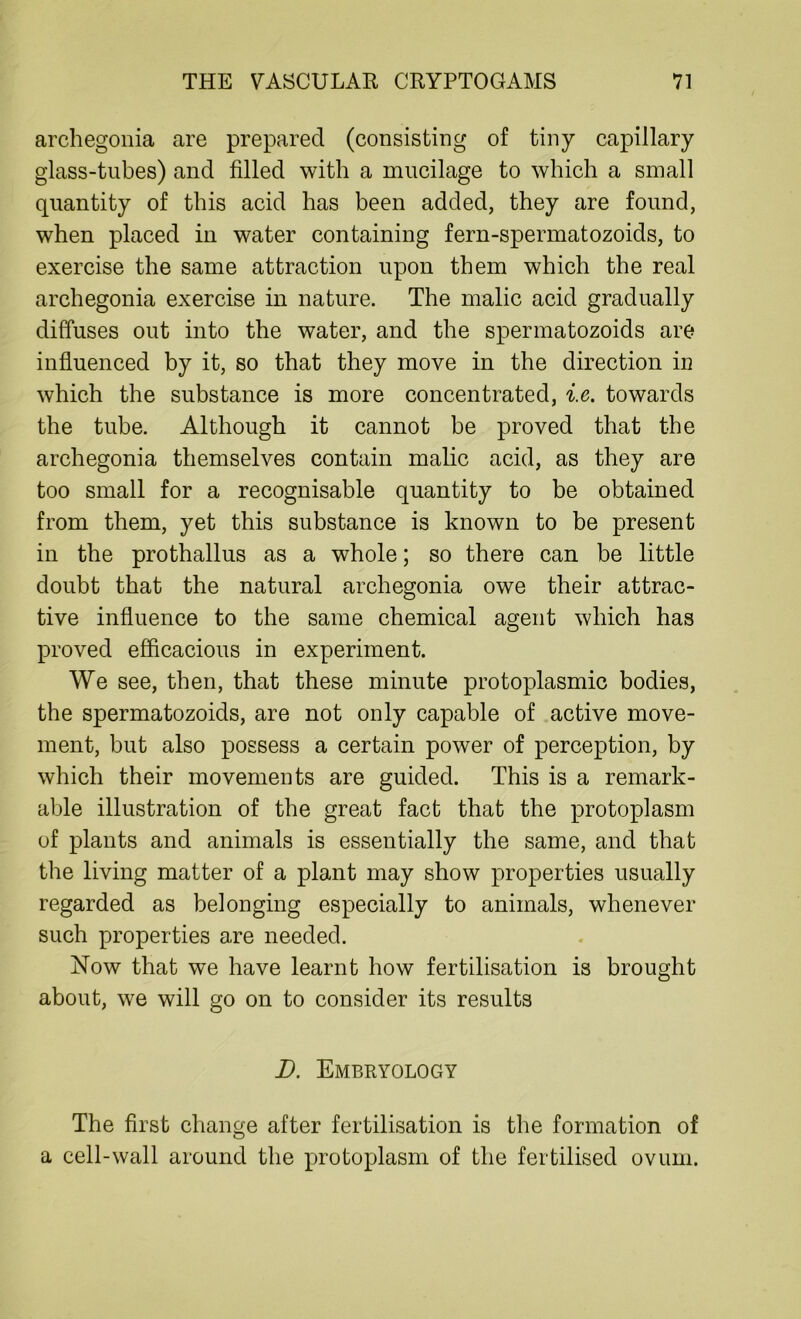 archegonia are prepared (consisting of tiny capillary glass-tubes) and filled with a mucilage to which a small quantity of this acid has been added, they are found, when placed in water containing fern-spermatozoids, to exercise the same attraction upon them which the real archegonia exercise in nature. The malic acid gradually diffuses out into the water, and the spermatozoids are influenced by it, so that they move in the direction in which the substance is more concentrated, i.e. towards the tube. Although it cannot be proved that the archegonia themselves contain malic acid, as they are too small for a recognisable quantity to be obtained from them, yet this substance is known to be present in the prothallus as a whole; so there can be little doubt that the natural archegonia owe their attrac- tive influence to the same chemical agent which has proved efficacious in experiment. We see, then, that these minute protoplasmic bodies, the spermatozoids, are not only capable of active move- ment, but also possess a certain power of perception, by which their movements are guided. This is a remark- able illustration of the great fact that the protoplasm of plants and animals is essentially the same, and that the living matter of a plant may show properties usually regarded as belonging especially to animals, whenever such properties are needed. Now that we have learnt how fertilisation is brought about, we will go on to consider its results D. Embryology The first change after fertilisation is the formation of a cell-wall around the protoplasm of the fertilised ovum.