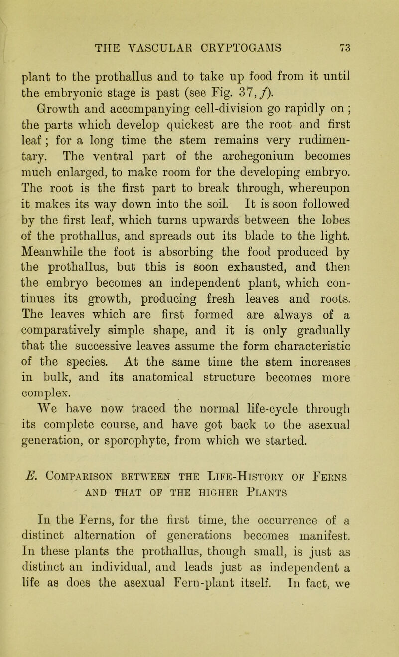 plant to the prothallus and to take up food from it until the embryonic stage is past (see Fig. 37,/). Growth and accompanying cell-division go rapidly on ; the parts which develop quickest are the root and first leaf; for a long time the stem remains very rudimen- tary. The ventral part of the archegonium becomes much enlarged, to make room for the developing embryo. The root is the first part to break through, whereupon it makes its way down into the soil. It is soon followed by the first leaf, which turns upwards between the lobes of the prothallus, and spreads out its blade to the light. Meanwhile the foot is absorbing the food produced by the prothallus, but this is soon exhausted, and then the embryo becomes an independent plant, which con- tinues its growth, producing fresh leaves and roots. The leaves which are first formed are always of a comparatively simple shape, and it is only gradually that the successive leaves assume the form characteristic of the species. At the same time the stem increases in bulk, and its anatomical structure becomes more complex. We have now traced the normal life-cycle through its complete course, and have got back to the asexual generation, or sporophyte, from which we started. E. Comparison between the Life-History of Ferns AND THAT OF THE HIGHER PLANTS In the Ferns, for the first time, the occurrence of a distinct alternation of generations becomes manifest. In these plants the prothallus, though small, is just as distinct an individual, and leads just as independent a life as does the asexual Fern-plant itself. In fact, we