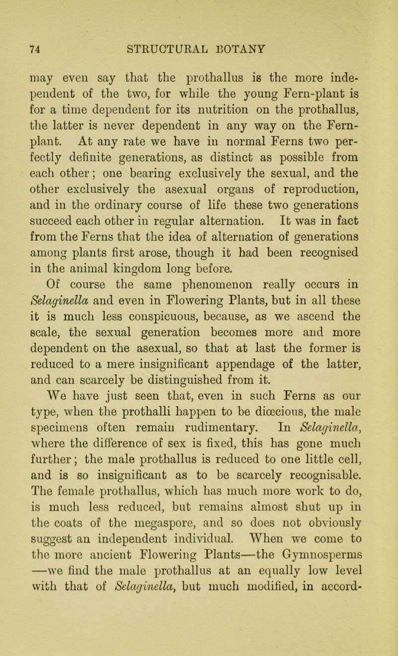 may even say that the prothallus is the more inde- pendent of the two, for while the young Fern-plant is for a time dependent for its nutrition on the prothallus, the latter is never dependent in any way on the Fern- plant. At any rate we have in normal Ferns two per- fectly definite generations, as distinct as possible from each other; one bearing exclusively the sexual, and the other exclusively the asexual organs of reproduction, and in the ordinary course of life these two generations succeed each other in regular alternation. It was in fact from the Ferns that the idea of alternation of generations among plants first arose, though it had been recognised in the animal kingdom long before. Of course the same phenomenon really occurs in Selaginella and even in Flowering Plants, but in all these it is much less conspicuous, because, as we ascend the scale, the sexual generation becomes more and more dependent on the asexual, so that at last the former is reduced to a mere insignificant appendage of the latter, and can scarcely be distinguished from it. We have just seen that, even in such Ferns as our type, when the prothalli happen to be dioecious, the male specimens often remain rudimentary. In Selaginella, where the difference of sex is fixed, this has gone much further; the male prothallus is reduced to one little cell, and is so insignificant as to be scarcely recognisable. The female prothallus, which has much more work to do, is much less reduced, but remains almost shut up in the coats of the megaspore, and so does not obviously suggest an independent individual. When we come to the more ancient Flowering Plants—the Gymnosperms —we find the male prothallus at an equally low level with that of Selaginella, but much modified, in accord-