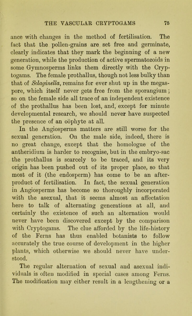 ance with changes in the method of fertilisation. The fact that the pollen-grains are set free and germinate, clearly indicates that they mark the beginning of a new generation, while the production of active spermatozoids in some Gymnosperms links them directly with the Cryp- togams. The female prothallus, though not less bulky than that of Selaginella, remains for ever shut up in the megas- pore, which itself never gets free from the sporangium; so on the female side all trace of an independent existence of the prothallus has been lost, and, except for minute developmental research, we should never have suspected the presence of an oophyte at all. In the Angiosperms matters are still worse for the sexual generation. On the male side, indeed, there is no great change, except that the homologue of the antheridium is harder to recognise, but in the embryo-sac the prothallus is scarcely to be traced, and its very origin has been pushed out of its proper place, so that most of it (the endosperm) has come to be an after- product of fertilisation. In fact, the sexual generation in Angiosperms has become so thoroughly incorporated with the asexual, that it seems almost an affectation here to talk of alternating generations at all, and certainly the existence of such an alternation would never have been discovered except by the comparison with Cryptogams. The clue afforded by the life-history of the Ferns has thus enabled botanists to follow accurately the true course of development in the higher plants, which otherwise we should never have under- stood. The regular alternation of sexual and asexual indi- viduals is often modified in special cases among Ferns. The modification may cither result in a lengthening or a
