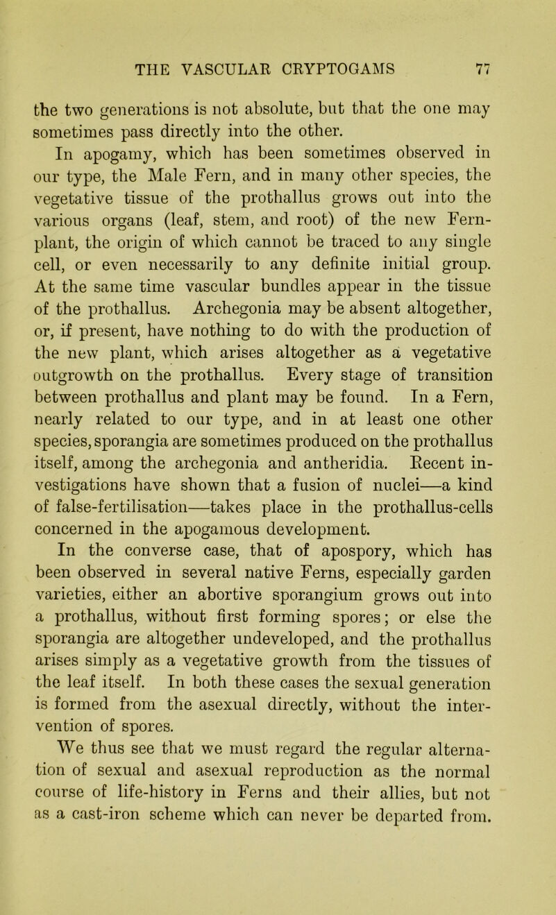 the two generations is not absolute, but that the one may sometimes pass directly into the other. In apogamy, which has been sometimes observed in our type, the Male Fern, and in many other species, the vegetative tissue of the prothallus grows out into the various organs (leaf, stem, and root) of the new Fern- plant, the origin of which cannot be traced to any single cell, or even necessarily to any definite initial group. At the same time vascular bundles appear in the tissue of the prothallus. Archegonia may be absent altogether, or, if present, have nothing to do with the production of the new plant, which arises altogether as a vegetative outgrowth on the prothallus. Every stage of transition between prothallus and plant may be found. In a Fern, nearly related to our type, and in at least one other species, sporangia are sometimes produced on the prothallus itself, among the archegonia and antheridia. Recent in- vestigations have shown that a fusion of nuclei—a kind of false-fertilisation—takes place in the prothallus-cells concerned in the apogamous development. In the converse case, that of apospory, which has been observed in several native Ferns, especially garden varieties, either an abortive sporangium grows out into a prothallus, without first forming spores; or else the sporangia are altogether undeveloped, and the prothallus arises simply as a vegetative growth from the tissues of the leaf itself. In both these cases the sexual generation is formed from the asexual directly, without the inter- vention of spores. We thus see that we must regard the regular alterna- tion of sexual and asexual reproduction as the normal course of life-history in Ferns and their allies, but not as a cast-iron scheme which can never be departed from.