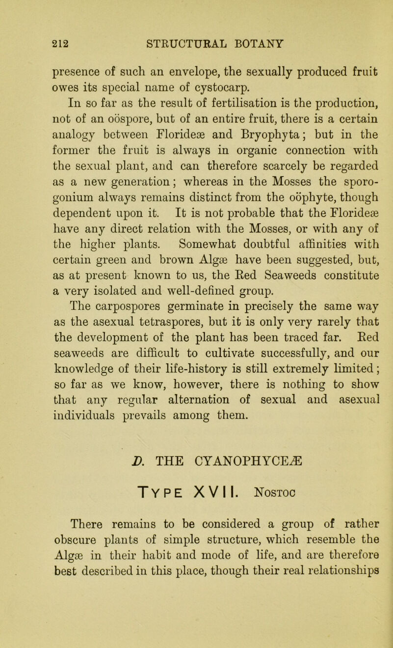 presence of such an envelope, the sexually produced fruit owes its special name of cystocarp. In so far as the result of fertilisation is the production, not of an oospore, but of an entire fruit, there is a certain analogy between Eloridese and Bryophyta; but in the former the fruit is always in organic connection wTith the sexual plant, and can therefore scarcely be regarded as a new generation; whereas in the Mosses the sporo- gonium always remains distinct from the oophyte, though dependent upon it. It is not probable that the Floridese have any direct relation with the Mosses, or with any of the higher plants. Somewhat doubtful affinities with certain green and brown Algae have been suggested, but, as at present known to us, the Bed Seaweeds constitute a very isolated and well-defined group. The carpospores germinate in precisely the same way as the asexual tetraspores, but it is only very rarely that the development of the plant has been traced far. Bed seaweeds are difficult to cultivate successfully, and our knowledge of their life-history is still extremely limited; so far as we know, however, there is nothing to show that any regular alternation of sexual and asexual individuals prevails among them. D. THE CYANOPHYCE^E Type XVII. Nostoc There remains to be considered a group of rather obscure plants of simple structure, which resemble the Algge in their habit and mode of life, and are therefore best described in this place, though their real relationships