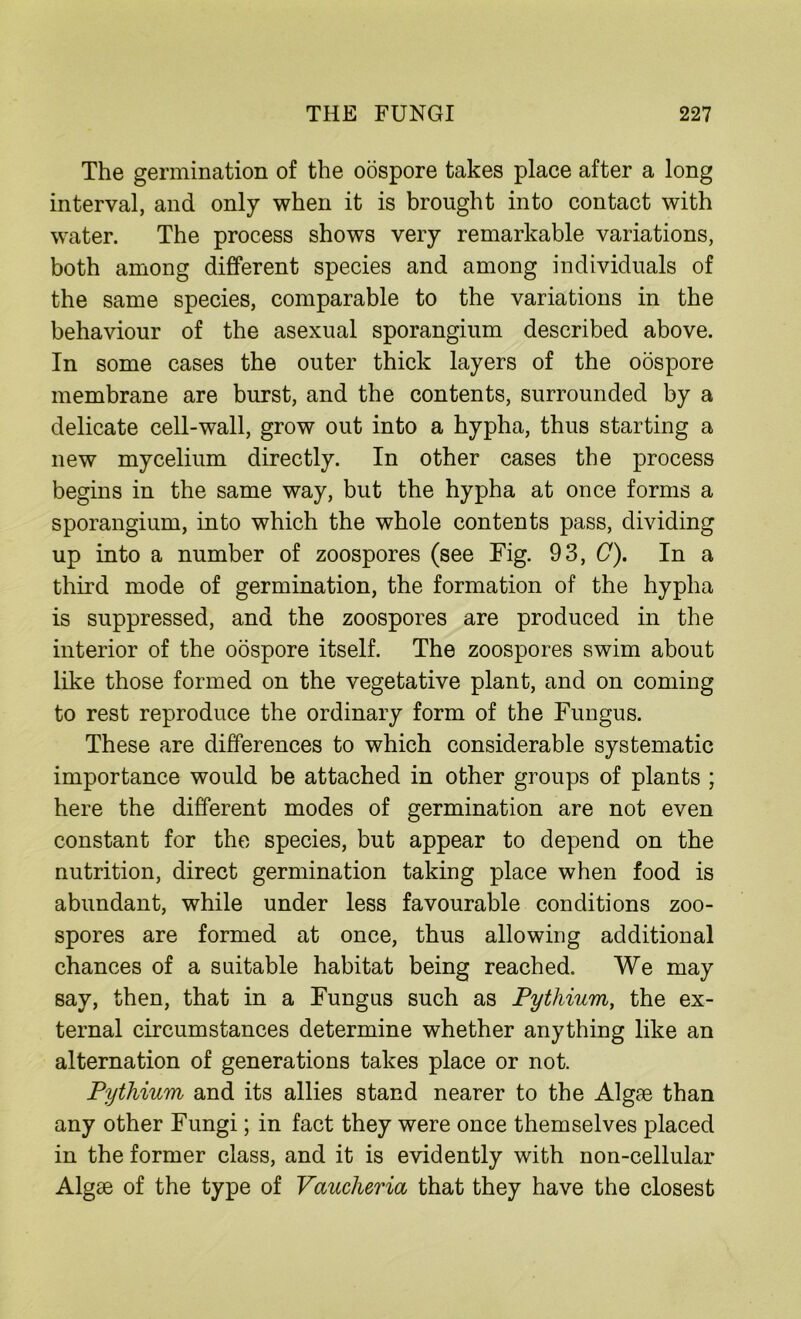 The germination of the oospore takes place after a long interval, and only when it is brought into contact with water. The process shows very remarkable variations, both among different species and among individuals of the same species, comparable to the variations in the behaviour of the asexual sporangium described above. In some cases the outer thick layers of the oospore membrane are burst, and the contents, surrounded by a delicate cell-wall, grow out into a hypha, thus starting a new mycelium directly. In other cases the process begins in the same way, but the hypha at once forms a sporangium, into which the whole contents pass, dividing up into a number of zoospores (see Fig. 93, C). In a third mode of germination, the formation of the hypha is suppressed, and the zoospores are produced in the interior of the oospore itself. The zoospores swim about like those formed on the vegetative plant, and on coming to rest reproduce the ordinary form of the Fungus. These are differences to which considerable systematic importance would be attached in other groups of plants ; here the different modes of germination are not even constant for the species, but appear to depend on the nutrition, direct germination taking place when food is abundant, while under less favourable conditions zoo- spores are formed at once, thus allowing additional chances of a suitable habitat being reached. We may say, then, that in a Fungus such as Pythium, the ex- ternal circumstances determine whether anything like an alternation of generations takes place or not. Pythium and its allies stand nearer to the Algae than any other Fungi; in fact they were once themselves placed in the former class, and it is evidently with non-cellular Algae of the type of Vaucheria that they have the closest