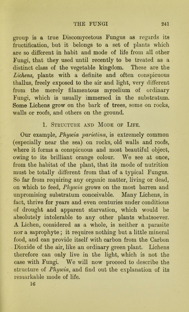 group is a true Discomycetous Fungus as regards its fructification, but it belongs to a set of plants which are so different in habit and mode of life from all other Fungi, that they used until recently to be treated as a distinct class of the vegetable kingdom. These are the Lichens, plants with a definite and often conspicuous thallus, freely exposed to the air and light, very different from the merely filamentous mycelium of ordinary Fungi, which is usually immersed in the substratum. Some Lichens grow on the bark of trees, some on rocks, walls or roofs, and others on the ground. 1. Structure and Mode of Life. Our example, Physcia jparietina, is extremely common (especially near the sea) on rocks, old walls and roofs, where it forms a conspicuous and most beautiful object, owing to its brilliant orange colour. We see at once, from the habitat of the plant, that its mode of nutrition must be totally different from that of a typical Fungus. So far from requiring any organic matter, living or dead, on which to feed, Physcia grows on the most barren and unpromising substratum conceivable. Many Lichens, in fact, thrive for years and even centuries under conditions of drought and apparent starvation, which would be absolutely intolerable to any other plants whatsoever. A Lichen, considered as a whole, is neither a parasite nor a saprophyte ; it requires nothing but a little mineral food, and can provide itself with carbon from the Carbon Dioxide of the air, like an ordinary green plant. Lichens therefore can only live in the light, which is not the case with Fungi. We will now proceed to describe the structure of Physcia, and find out the explanation of its remarkable mode of life. 16