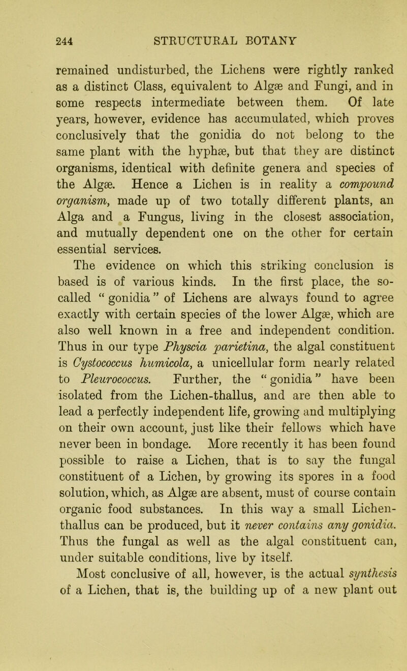 remained undisturbed, the Lichens were rightly ranked as a distinct Class, equivalent to Algae and Fungi, and in some respects intermediate between them. Of late years, however, evidence has accumulated, which proves conclusively that the gonidia do not belong to the same plant with the hyphse, but that they are distinct organisms, identical with definite genera and species of the Algae. Hence a Lichen is in reality a compound organism, made up of two totally different plants, an Alga and a Fungus, living in the closest association, and mutually dependent one on the other for certain essential services. The evidence on which this striking conclusion is based is of various kinds. In the first place, the so- called “ gonidia ” of Lichens are always found to agree exactly with certain species of the lower Algae, which are also well known in a free and independent condition. Thus in our type Physcia parietina, the algal constituent is Cystococcus humicola, a unicellular form nearly related to Pleurococcus. Further, the “ gonidia ” have been isolated from the Lichen-thallus, and are then able to lead a perfectly independent life, growing and multiplying on their own account, just like their fellows which have never been in bondage. More recently it has been found possible to raise a Lichen, that is to say the fungal constituent of a Lichen, by growing its spores in a food solution, which, as Algae are absent, must of course contain organic food substances. In this way a small Lichen- thallus can be produced, but it never contains any gonidia. Thus the fungal as well as the algal constituent can, under suitable conditions, live by itself. Most conclusive of all, however, is the actual synthesis of a Lichen, that is, the building up of a new plant out