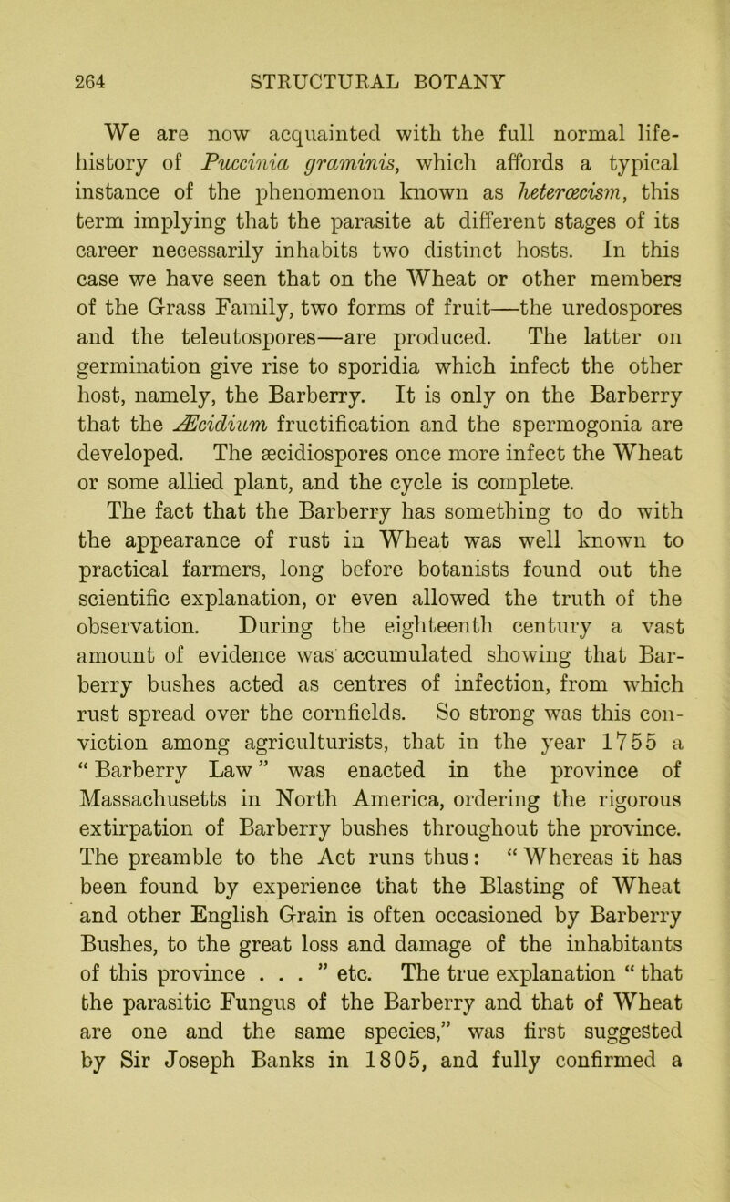 We are now acquainted with the full normal life- history of Puccinia graminis, which affords a typical instance of the phenomenon known as lietercecism, this term implying that the parasite at different stages of its career necessarily inhabits two distinct hosts. In this case we have seen that on the Wheat or other members of the Grass Family, two forms of fruit—the uredospores and the teleutospores—are produced. The latter on germination give rise to sporidia which infect the other host, namely, the Barberry. It is only on the Barberry that the JEcidium fructification and the spermogonia are developed. The aecidiospores once more infect the Wheat or some allied plant, and the cycle is complete. The fact that the Barberry has something to do with the appearance of rust in Wheat was well known to practical farmers, long before botanists found out the scientific explanation, or even allowed the truth of the observation. During the eighteenth century a vast amount of evidence was accumulated showing that Bar- berry bushes acted as centres of infection, from which rust spread over the cornfields. So strong was this con- viction among agriculturists, that in the year 1755 a “ Barberry Law ” was enacted in the province of Massachusetts in North America, ordering the rigorous extirpation of Barberry bushes throughout the province. The preamble to the Act runs thus: “ Whereas it has been found by experience that the Blasting of Wheat and other English Grain is often occasioned by Barberry Bushes, to the great loss and damage of the inhabitants of this province ...” etc. The true explanation “ that the parasitic Fungus of the Barberry and that of Wheat are one and the same species,” was first suggested by Sir Joseph Banks in 1805, and fully confirmed a