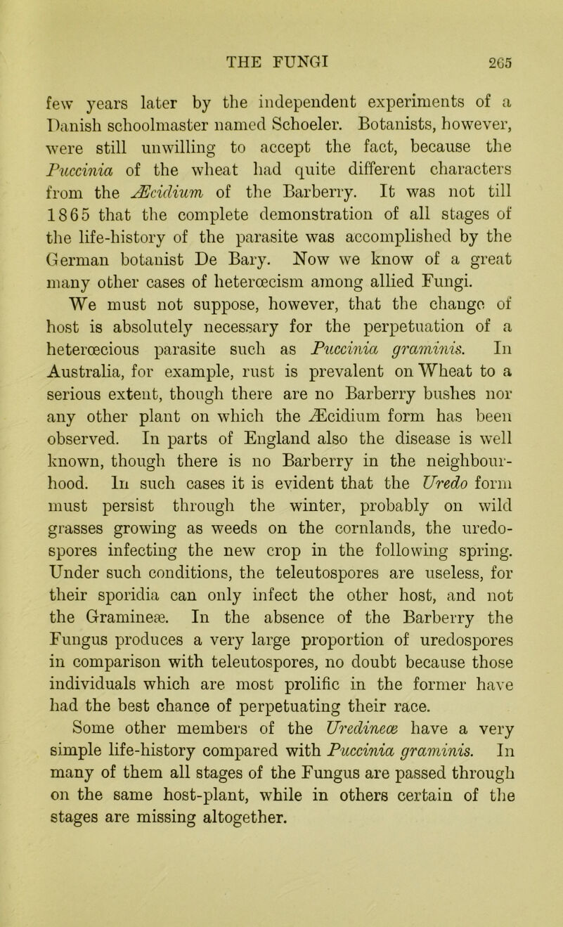 few years later by the independent experiments of a Danish schoolmaster named Schoeler. Botanists, however, were still unwilling to accept the fact, because the Puccinia of the wheat had quite different characters from the JEcidium of the Barberry. It was not till 1865 that the complete demonstration of all stages of the life-history of the parasite was accomplished by the German botanist De Bary. Now we know of a great many other cases of hetercecism among allied Fungi. We must not suppose, however, that the change of host is absolutely necessary for the perpetuation of a heteroecious parasite such as Puccinia graminis. In Australia, for example, rust is prevalent on Wheat to a serious extent, though there are no Barberry bushes nor any other plant on which the iEcidium form has been observed. In parts of England also the disease is well known, though there is no Barberry in the neighbour- hood. In such cases it is evident that the Uredo form must persist through the winter, probably on wild grasses growing as weeds on the cornlands, the uredo- spores infecting the new crop in the following spring. Under such conditions, the teleutospores are useless, for their sporidia can only infect the other host, and not the Gramineae. In the absence of the Barberry the Fungus produces a very large proportion of uredospores in comparison with teleutospores, no doubt because those individuals which are most prolific in the former have had the best chance of perpetuating their race. Some other members of the Uredineaz have a very simple life-history compared with Puccinia graminis. In many of them all stages of the Fungus are passed through on the same host-plant, while in others certain of the stages are missing altogether.