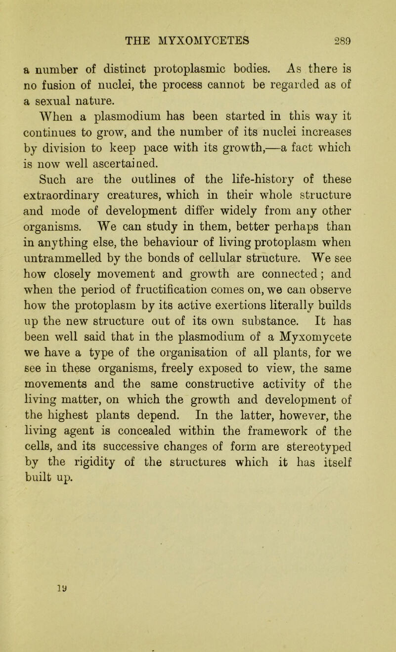 a number of distinct protoplasmic bodies. As there is no fusion of nuclei, the process cannot be regarded as of a sexual nature. When a plasmodium has been started in this way it continues to grow, and the number of its nuclei increases by division to keep pace with its growth,—a fact which is now well ascertained. Such are the outlines of the life-history of these extraordinary creatures, which in their whole structure and mode of development differ widely from any other organisms. We can study in them, better perhaps than in anything else, the behaviour of living protoplasm when untrammelled by the bonds of cellular structure. We see how closely movement and growth are connected; and when the period of fructification comes on, we can observe how the protoplasm by its active exertions literally builds up the new structure out of its own substance. It has been well said that in the plasmodium of a Myxomycete we have a type of the organisation of all plants, for we see in these organisms, freely exposed to view, the same movements and the same constructive activity of the living matter, on which the growth and development of the highest plants depend. In the latter, however, the living agent is concealed within the framework of the cells, and its successive changes of form are stereotyped by the rigidity of the structures which it has itself built up.