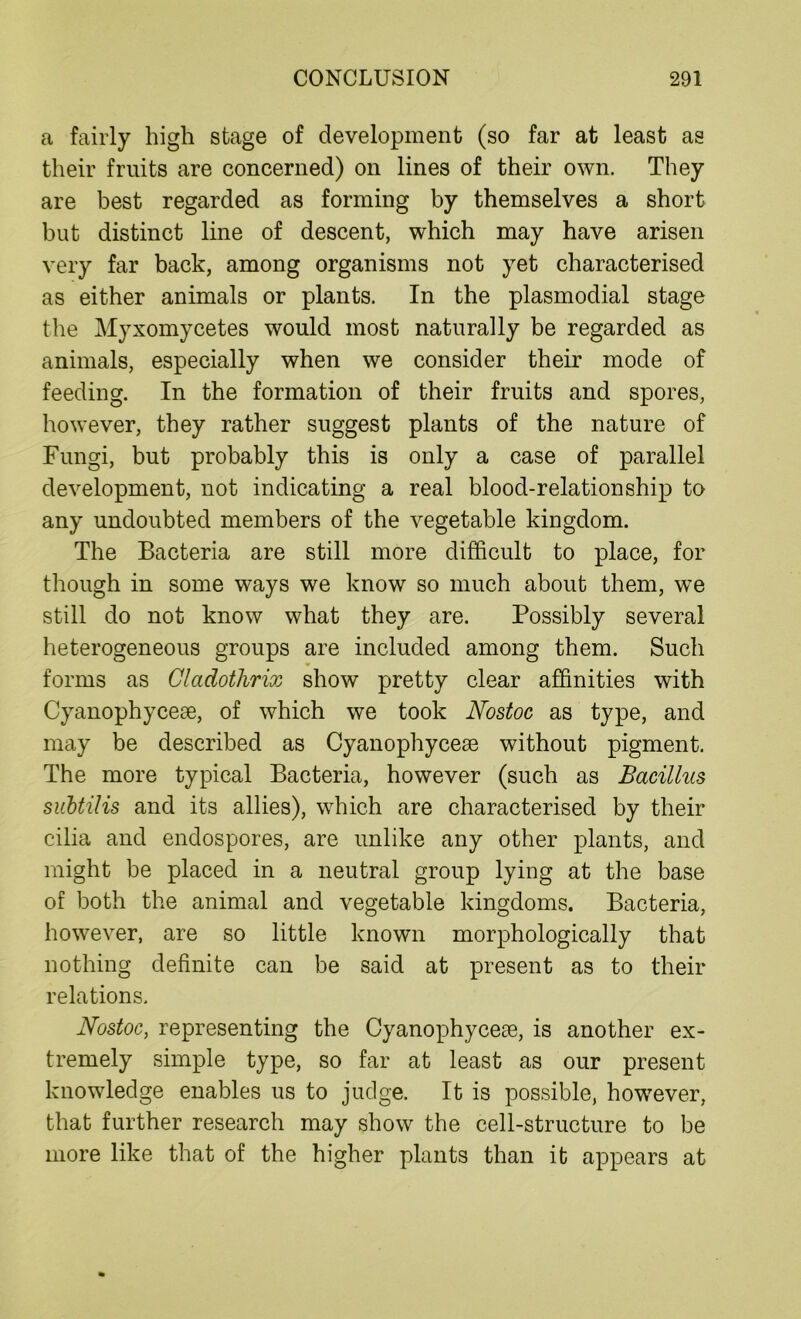 a fairly high stage of development (so far at least as their fruits are concerned) on lines of their own. They are best regarded as forming by themselves a short but distinct line of descent, which may have arisen very far back, among organisms not yet characterised as either animals or plants. In the plasmodial stage the Myxomycetes would most naturally be regarded as animals, especially when we consider their mode of feeding. In the formation of their fruits and spores, however, they rather suggest plants of the nature of Fungi, but probably this is only a case of parallel development, not indicating a real blood-relationship to any undoubted members of the vegetable kingdom. The Bacteria are still more difficult to place, for though in some ways we know so much about them, we still do not know what they are. Possibly several heterogeneous groups are included among them. Such forms as Cladothrix show pretty clear affinities with Cyanophycese, of which we took Nostoc as type, and may be described as Cyanophycese without pigment. The more typical Bacteria, however (such as Bacillus subtilis and its allies), which are characterised by their cilia and endospores, are unlike any other plants, and might be placed in a neutral group lying at the base of both the animal and vegetable kingdoms. Bacteria, however, are so little known morphologically that nothing definite can be said at present as to their relations. Nostoc, representing the Cyanophycese, is another ex- tremely simple type, so far at least as our present knowledge enables us to judge. It is possible, however, that further research may show the cell-structure to be more like that of the higher plants than it appears at