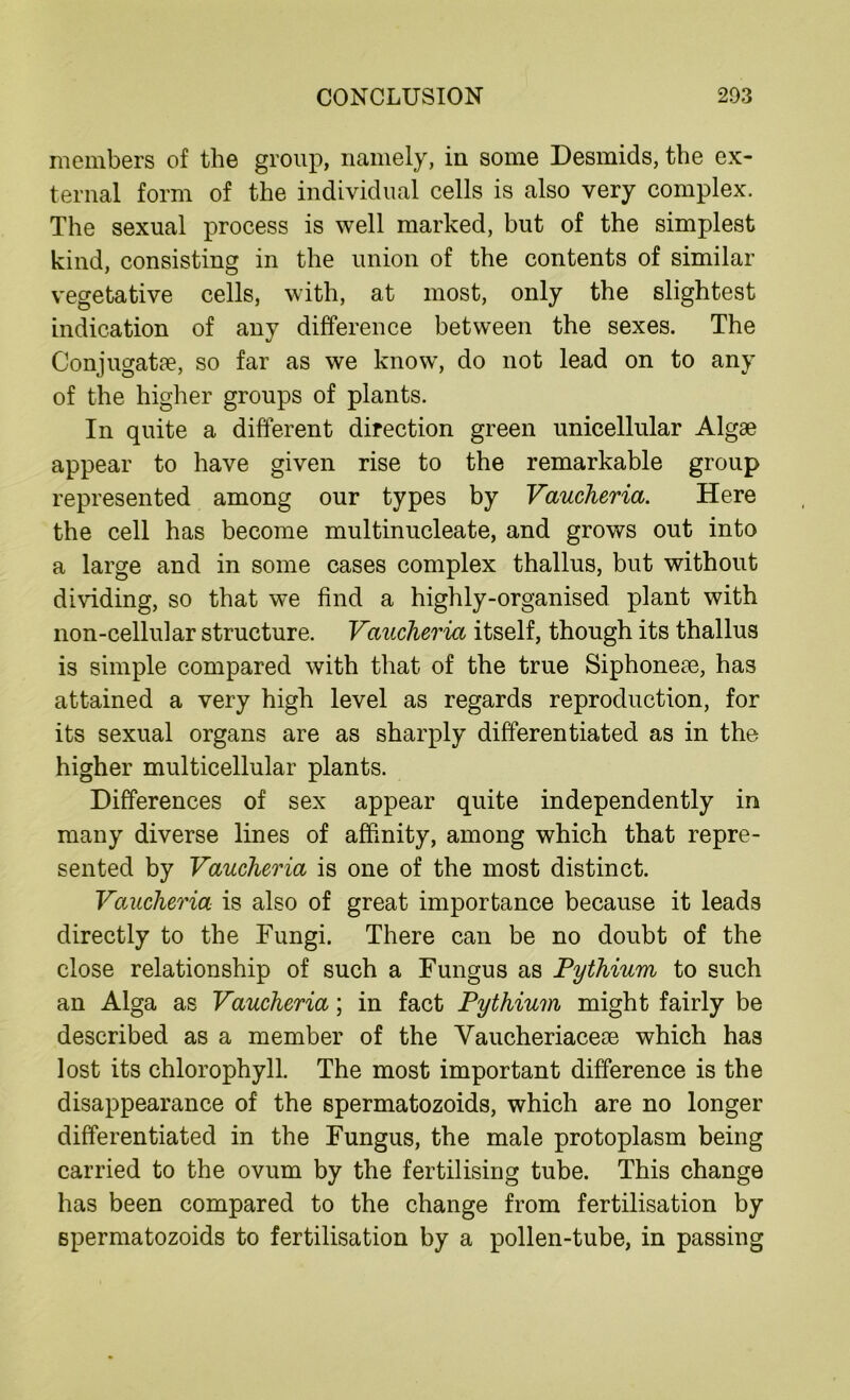 members of the group, namely, in some Desmids, the ex- ternal form of the individual cells is also very complex. The sexual process is well marked, but of the simplest kind, consisting in the union of the contents of similar vegetative cells, with, at most, only the slightest indication of any difference between the sexes. The Conjugate, so far as we know, do not lead on to any of the higher groups of plants. In quite a different direction green unicellular Algae appear to have given rise to the remarkable group represented among our types by Vaucheria. Here the cell has become multinucleate, and grows out into a large and in some cases complex thallus, but without dividing, so that we find a highly-organised plant with non-cellular structure. Vaucheria itself, though its thallus is simple compared with that of the true Siphoneae, has attained a very high level as regards reproduction, for its sexual organs are as sharply differentiated as in the higher multicellular plants. Differences of sex appear quite independently in many diverse lines of affinity, among which that repre- sented by Vaucheria is one of the most distinct. Vaucheria is also of great importance because it leads directly to the Fungi. There can be no doubt of the close relationship of such a Fungus as Pythium to such an Alga as Vaucheria; in fact Pythium might fairly be described as a member of the Vaucheriaceoe which has lost its chlorophyll. The most important difference is the disappearance of the spermatozoids, which are no longer differentiated in the Fungus, the male protoplasm being carried to the ovum by the fertilising tube. This change has been compared to the change from fertilisation by spermatozoids to fertilisation by a pollen-tube, in passing